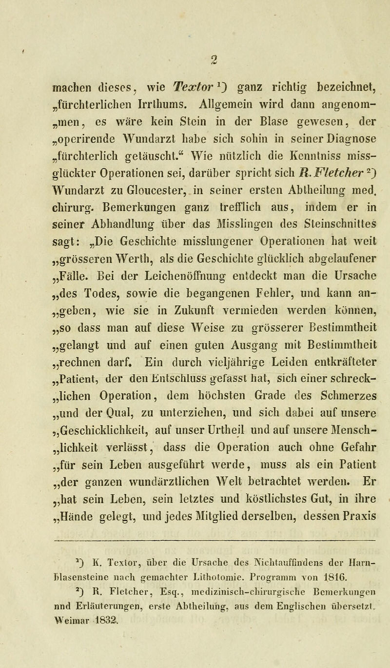 machen dieses. wie Textor*) ganz richtig bezeichnet, „fürchterlichen Irrthums. Allgemein wird dann angenom- smen, es wäre kein Stein in der Blase gewesen, der „operirende Wundarzt habe sich sohin in seiner Diagnose „fürchterlich getäuscht. Wie nützlich die Kenntniss miss- glückter Operationen sei, darüber spricht sich R.Fletcher'1') Wundarzt zu Gloucester, in seiner ersten Abtheilung med, Chirurg. Bemerkungen ganz trefflich aus, indem er in seiner Abhandlung über das Misslingen des Steinschnittes sagt: „Die Geschichte misslungener Operationen hat weit „grösseren Werth, als die Geschichte glücklich abgelaufener „Fälle. Bei der Leichenöffnung entdeckt man die Ursache „des Todes, sowie die begangenen Fehler, und kann au- sgeben, wie sie in Zukunft vermieden werden können, „so dass man auf diese Weise zu grösserer Bestimmtheit „gelangt und auf einen guten Ausgang mit Bestimmtheit „rechnen darf» Ein durch vieljährige Leiden entkräfteter „Patient, der den Entschluss gefasst hat, sich einer schreck- lichen Operation, dem höchsten Grade des Schmerzes „und der Qual, zu unterziehen, und sich dabei auf unsere ^Geschicklichkeit, auf unser Urtheil und auf unsere Mensch- lichkeit verlässt, dass die Operation auch ohne Gefahr „für sein Leben ausgeführt werde, muss als ein Patient „der ganzen wundärztlichen Welt betrachtet werden. Er „hat sein Leben, sein letztes und köstlichstes Gut, in ihre „Hände gelegt, und jedes Mitglied derselben, dessen Praxis a) K. Textor, über die Ursache des Nichtauffindens der Harn- blasensteine nach gemachter Lithotomie. Programm von 1816. 2) R. Fletcher, Esq., medizinisch-chirurgische Bemerkungen nnd Erläuterungen, erste Abtheiluhg, aus dem Englischen übersetzt. Weimar 1832.