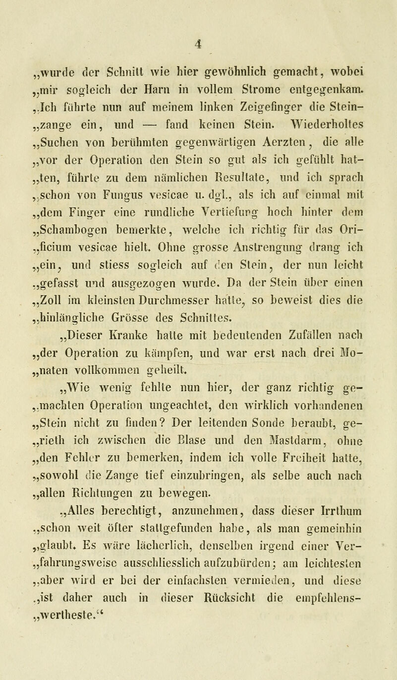 „wurde der Schnitt wie hier gewöhnlich gemacht, wobei „mir sogleich der Harn in vollem Strome entgegenkam. ,.Ich führte nun auf meinem linken Zeigefinger die Stein- „zange ein, und — fand keinen Stein. Wiederholtes „Suchen von berühmten gegenwärtigen Aerzten, die alle „vor der Operation den Stein so gut als ich gefühlt hat- „ten, führte zu dem nämlichen Resultate, und ich sprach „schon von Fungus vesicae u. dgl., als ich auf einmal mit „dem Finger eine rundliche Vertiefung hoch hinter dem „Schambogen bemerkte, welche ich richtig für das Ori- „ficium vesicae hielt. Ohne grosse Anstrengung drang ich „ein, und stiess sogleich auf den Stein, der nun leicht „gefasst und ausgezogen wurde. Da der Stein über einen „Zoll im kleinsten Durchmesser hatte, so beweist dies die „hinlängliche Grösse des Schnittes. „Dieser Kranke hatte mit bedeutenden Zufällen nach „der Operation zu kämpfen, und war erst nach drei Mo- „naten vollkommen geheilt. „Wie wenig fehlte nun hier, der ganz richtig ge- dachten Operation ungeachtet, den wirklich vorhandenen „Stein nicht zu finden? Der leitenden Sonde beraubt, ge- „rieth ich zwischen die Blase und den Mastdarm, ohne „den Fehler zu bemerken, indem ich volle Freiheit hatte, „sowohl die Zange tief einzubringen, als selbe auch nach „allen Richtungen zu bewegen. „Alles berechtigt, anzunehmen, dass dieser Irrthum „schon weit öfter stattgefunden habe, als man gemeinhin ,,glaubt* Es wäre lächerlich, denselben irgend einer Ver- „fahrungsweise ausschliesslich aufzubürden; am leichtesten „aber wird er bei der einfachsten vermieden, und diese „,ist daher auch in dieser Rücksicht die empfehlens- „wertheste.