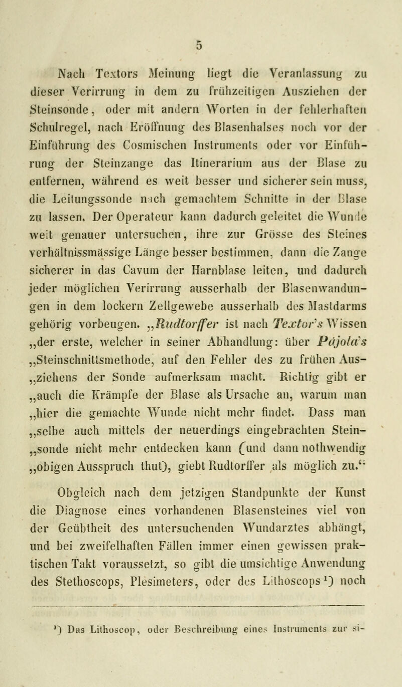 Nach Textors Meinung liegt die Veranlassung zu dieser Verirrung in dein zu frühzeitigen Ausziehen der Steinsonde, oder mit andern Worten in der fehlerhaften Schulregel, nach Eröffnung des Blasenhalses noch vor der Einführung des Cosmischen Instruments oder vor Einfüh- rung der Steinzange das Itinerarium aus der Blase zu entfernen, während es weit besser und sicherer sein muss, die Lcilungssonde nich gemachtem Schnitte in der Blase zu lassen. Der Operateur kann dadurch geleitet die Wim le weit genauer untersuchen, ihre zur Grösse des Steines verhältnissmassige Länge besser bestimmen, dann die Zange sicherer in das Cavum der Harnblase leiten, und dadurch jeder möglichen Verirrung ausserhalb der Blasenwandun- gen in dem lockern Zeilgewebe ausserhalb des .Mastdarms gehörig vorbeugen. ^Rudterffev ist nach Texters Wissen „der erste, welcher in seiner Abhandlung: über Pc'/jolas „Steinschnittsmethode, auf den Fehler des zu frühen Aus- ,.Ziehens der Sonde aufmerksam macht. Richtig gibt er „auch die Krämpfe der Blase als Ursache an, warum man „hier die gemachte Wunde nicht mehr findet. Dass man „selbe auch mittels der neuerdings eingebrachten Stein- „sonde nicht mehr entdecken kann f und dann nothwendig „obigen Ausspruch thut), giebt Rudtorffer als möglich zu.'' Obgleich nach dem jetzigen Standpunkte der Kunst die Diagnose eines vorhandenen Blasensteines viel von der Geübtheit des untersuchenden Wundarztes abhängt, und bei zweifelhaften Fällen immer einen gewissen prak- tischen Takt voraussetzt, so gibt die umsichtige Anwendung des Stethoscops, Plesimeters, oder des Lithoscops *) noch J) Das Lithoscon, oder Beschreibung eines Instruments zur si-