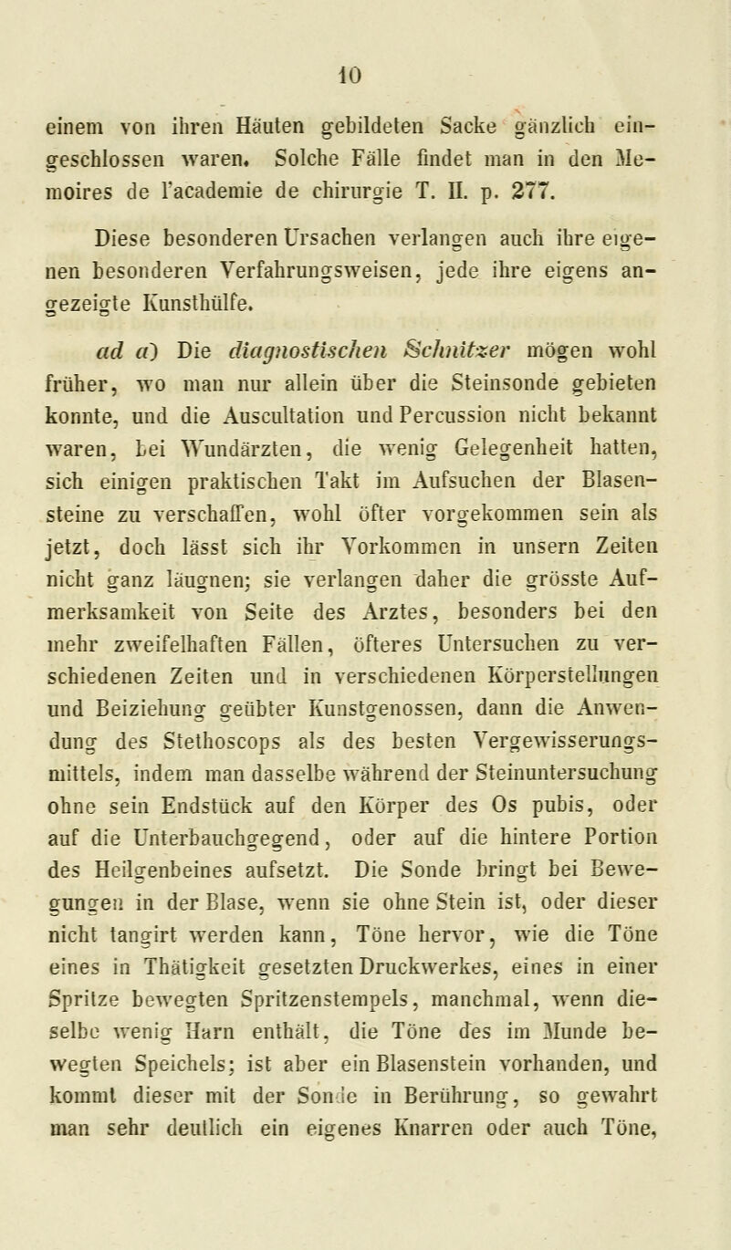 einem von ihren Häuten gebildeten Sacke gänzlich ein- geschlossen waren. Solche Fälle findet man in den Me- moires de l'academie de Chirurgie T. II. p. 277. Diese besonderen Ursachen verlangen auch ihre eige- nen besonderen Verfahrungsweisen, jede ihre eigens an- gezeigte Kunsthülfe. ad cO Die diagnostischen Schnitzer mögen wohl früher, wo man nur allein über die Steinsonde gebieten konnte, und die Auscultation und Percussion nicht bekannt waren, Lei Wundärzten, die wenig Gelegenheit hatten, sich einigen praktischen Takt im Aufsuchen der Blasen- steine zu verschaffen, wohl öfter vorgekommen sein als jetzt, doch lässt sich ihr Vorkommen in unsern Zeiten nicht ganz läugnen; sie verlangen daher die grösste Auf- merksamkeit von Seite des Arztes, besonders bei den mehr zweifelhaften Fällen, öfteres Untersuchen zu ver- schiedenen Zeiten und in verschiedenen Körperstellungen und Beiziehung geübter Kunstgenossen, dann die Anwen- dung des Stethoscops als des besten Yergewisserungs- mittels, indem man dasselbe während der Steinuntersuchung ohne sein Endstück auf den Körper des Os pubis, oder auf die Unterbauchgegend, oder auf die hintere Portion des Heilgenbeines aufsetzt. Die Sonde bringt bei Bewe- gungen in der Blase, wenn sie ohne Stein ist, oder dieser nicht tangirt werden kann, Töne hervor, wie die Töne eines in Thätigkeit gesetzten Druckwerkes, eines in einer Spritze bewegten Spritzenstempels, manchmal, wenn die- selbe wenig Harn enthält, die Töne des im Munde be- wegten Speichels; ist aber ein Blasenstein vorhanden, und kommt dieser mit der Sonde in Berührung, so gewahrt man sehr deutlich ein eigenes Knarren oder auch Töne,