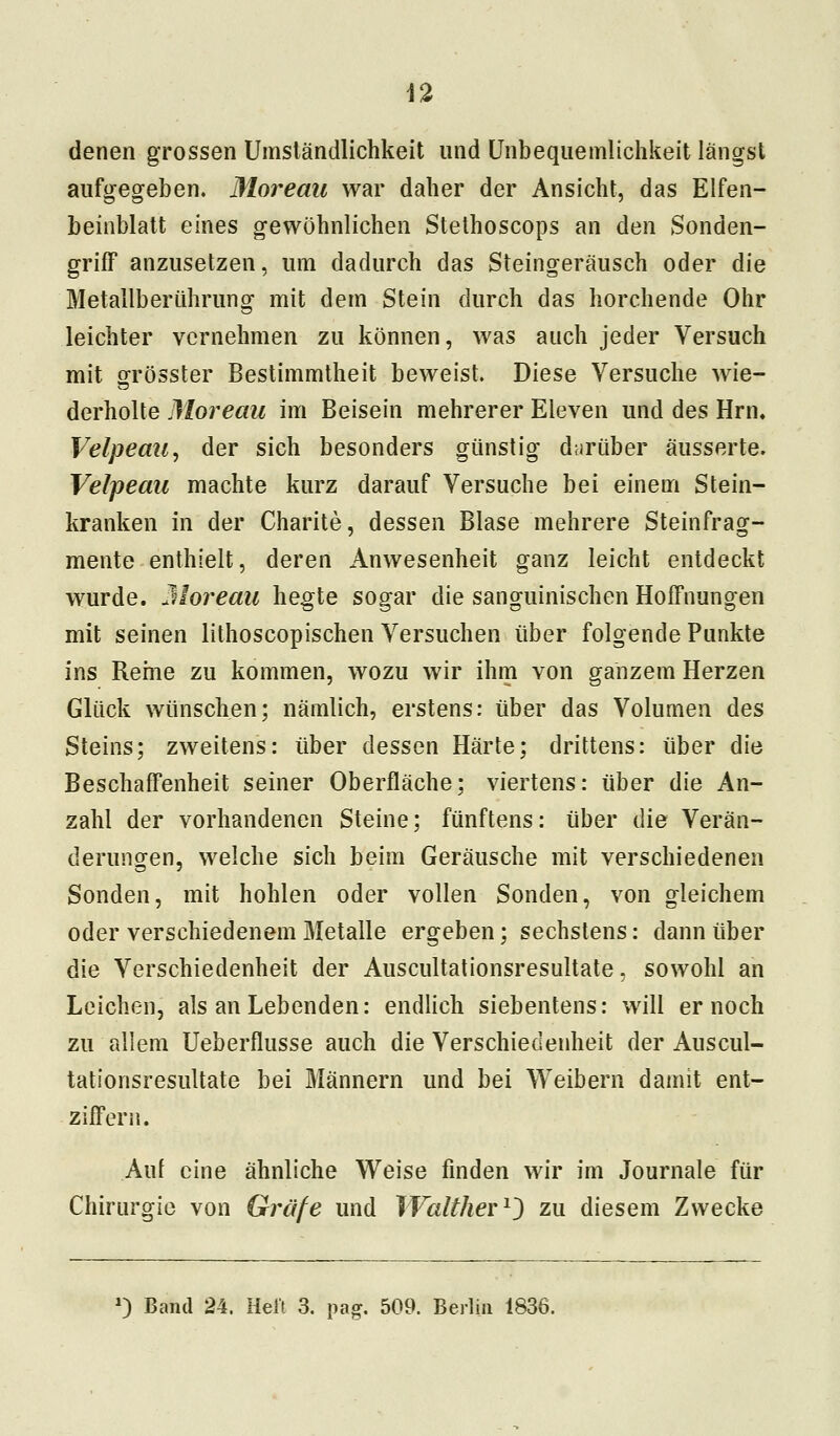 denen grossen Umständlichkeit und Unbequemlichkeit längst aufgegeben. Moreau war daher der Ansicht, das Elfen- beinblatt eines gewöhnlichen Stethoscops an den Sonden- griff anzusetzen, um dadurch das Steingeräusch oder die Metallberührung mit dem Stein durch das horchende Ohr leichter vernehmen zu können, was auch jeder Versuch mit grösster Bestimmtheit beweist. Diese Versuche wie- derholte Moreau im Beisein mehrerer Eleven und des Hrn. Velpeau, der sich besonders günstig darüber äusserte. Velpeau machte kurz darauf Versuche bei einem Stein- kranken in der Charite, dessen Blase mehrere Steinfrag- mente enthielt, deren Anwesenheit ganz leicht entdeckt wurde. Moreau hegte sogar die sanguinischen Hoffnungen mit seinen lithoscopischen Versuchen über folgende Punkte ins Reine zu kommen, wozu wir ihm von ganzem Herzen Glück wünschen; nämlich, erstens: über das Volumen des Steins; zweitens: über dessen Härte; drittens: über die Beschaffenheit seiner Oberfläche: viertens: über die An- zahl der vorhandenen Steine; fünftens: über die Verän- derungen, welche sich beim Geräusche mit verschiedenen Sonden, mit hohlen oder vollen Sonden, von gleichem oder verschiedenem Metalle ergeben; sechstens: dann über die Verschiedenheit der Auscultationsresultate, sowohl an Leichen, als an Lebenden: endlich siebentens: will er noch zu allem Ueberflusse auch die Verschiedenheit der Auscul- tationsresultate bei Männern und bei Weibern damit ent- ziffern. Auf eine ähnliche Weise finden wir im Journale für Chirurgie von Gräfe und Walther1) zu diesem Zwecke *) Band 24. Heft 3. pag. 509. Berlin 1836.