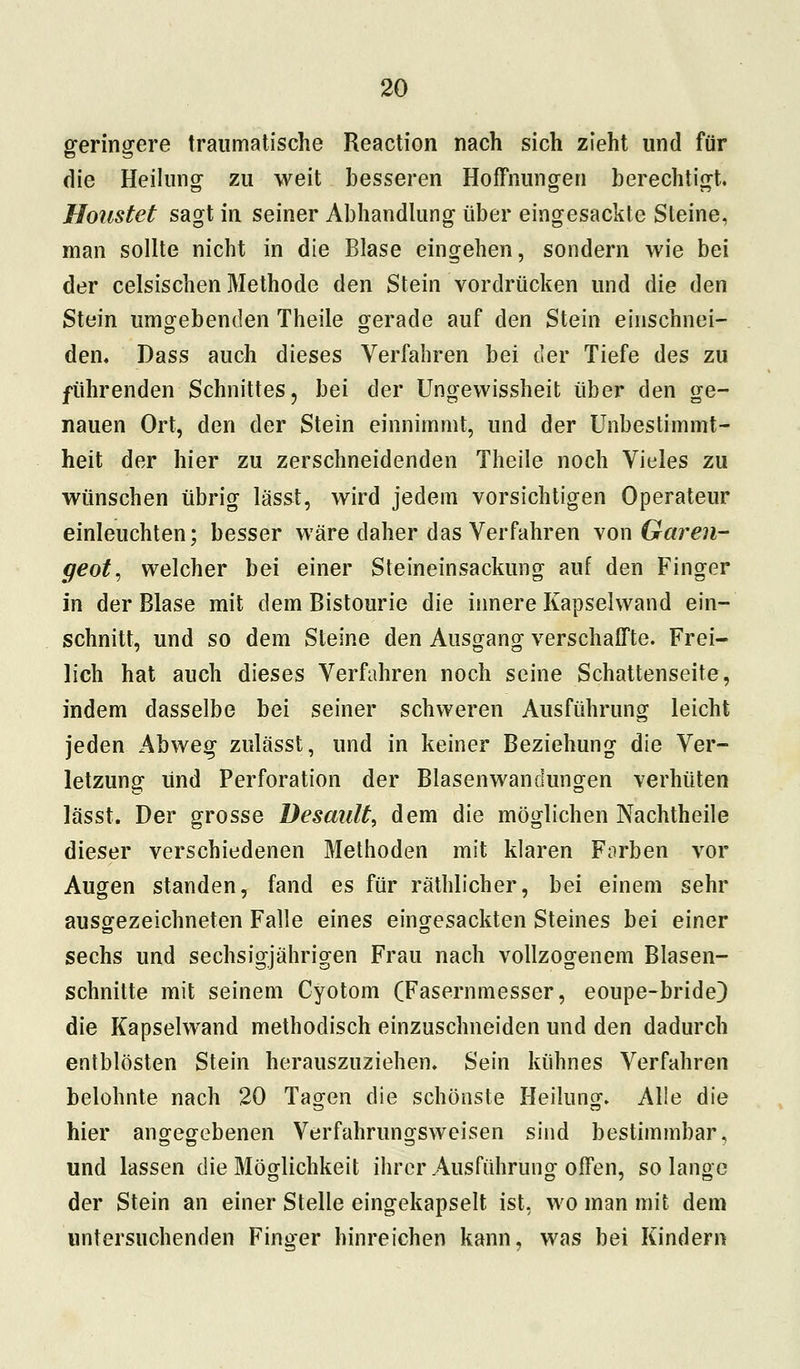 geringere traumatische Reaction nach sich zieht und für die Heilung zu weit besseren Hoffnungen berechtigt. Houstet sagt in seiner Abhandlung über eingesackte Steine, man sollte nicht in die Blase eingehen, sondern wie bei der celsischen Methode den Stein vordrücken und die den Stein umgebenden Theile gerade auf den Stein einschnei- den. Dass auch dieses Verfahren bei der Tiefe des zu führenden Schnittes, bei der Ungewissheit über den ge- nauen Ort, den der Stein einnimmt, und der Unbestimmt- heit der hier zu zerschneidenden Theile noch Vieles zu wünschen übrig lässt, wird jedem vorsichtigen Operateur einleuchten; besser wäre daher das Verfahren von Garen- geot, welcher bei einer Steineinsackung auf den Finger in der Blase mit dem Bistourie die innere Kapselwand ein- schnitt, und so dem Steine den Ausgang verschaffte. Frei- lich hat auch dieses Verfahren noch seine Schattenseite, indem dasselbe bei seiner schweren Ausführung leicht jeden Abweg zulässt, und in keiner Beziehung die Ver- letzung und Perforation der Blasenwandungen verhüten lässt. Der grosse Desault, dem die möglichen Nachtheile dieser verschiedenen Methoden mit klaren Forben vor Augen standen, fand es für räthlicher, bei einem sehr ausgezeichneten Falle eines eingesackten Steines bei einer sechs und sechsigjährigen Frau nach vollzogenem Blasen- schnitte mit seinem Cyotom (Fasernmesser, eoupe-bride) die Kapselwand methodisch einzuschneiden und den dadurch entblösten Stein herauszuziehen. Sein kühnes Verfahren belohnte nach 20 Tagen die schönste Heilung. Alle die hier angegebenen Verfahrungsweisen sind bestimmbar, und lassen die Möglichkeit ihrer Ausführung offen, so lange der Stein an einer Stelle eingekapselt ist, wo man mit dem untersuchenden Finger hinreichen kann, was bei Kindern