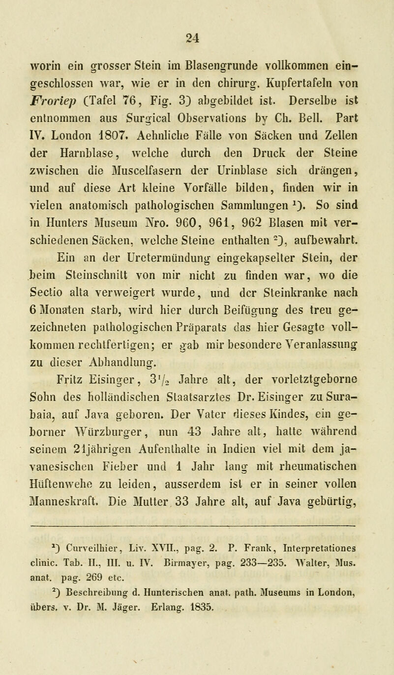 worin ein grosser Stein im Blasengrunde vollkommen ein- geschlossen war, wie er in den chirurg. Kupfertafeln von Froriep (Tafel 76, Fig. 33 abgebildet ist. Derselbe ist entnommen aus Surgical Observations by Ch. Bell. Part IV. London 1807. Aehnliche Fälle von Säcken und Zellen der Harnblase, welche durch den Druck der Steine zwischen die Muscelfasern der Urinblase sich drängen, und auf diese Art kleine Vorfälle bilden, finden wir in vielen anatomisch pathologischen Sammlungen 2). So sind in Hunters Museum Nro. 960, 961, 962 Blasen mit ver- schiedenen Säcken, welche Steine enthalten 23, aufbewahrt. Ein an der Uretermündung eingekapselter Stein, der beim Steinschnitt von mir nicht zu finden war, wo die Sectio alta verweigert wurde, und der Steinkranke nach 6 Monaten starb, wird hier durch Beifügung des treu ge- zeichneten pathologischen Präparats das hier Gesagte voll- kommen rechtfertigen; er gab mir besondere Veranlassung zu dieser Abhandlung. Fritz Eisinger, 372 Jahre alt, der vorletztgeborne Sohn des holländischen Staatsarztes Dr. Eisinger zu Sura- baja, auf Java geboren. Der Vater dieses Kindes, ein ge- borner Würzburger, nun 43 Jahre alt, hatte während seinem 21 jährigen Aufenthalte in Indien viel mit dem ja- vanesischen Fieber und 1 Jahr lang mit rheumatischen Hüftenwehe zu leiden, ausserdem ist er in seiner vollen Manneskraft. Die Mutter 33 Jahre alt, auf Java gebürtig, *) Curveilhier, Liv. XVIL, pag. 2. P. Frank, Interpretationes clinic. Tab. IL, III. u. IV. Birmayer, pag. 233—235. Walter, 3Ius. anat. pag. 269 etc. 2) Beschreibung d. Hunterischen anat. path. Museums in London, übers, v. Dr. M. Jäger. Erlang. 1835.