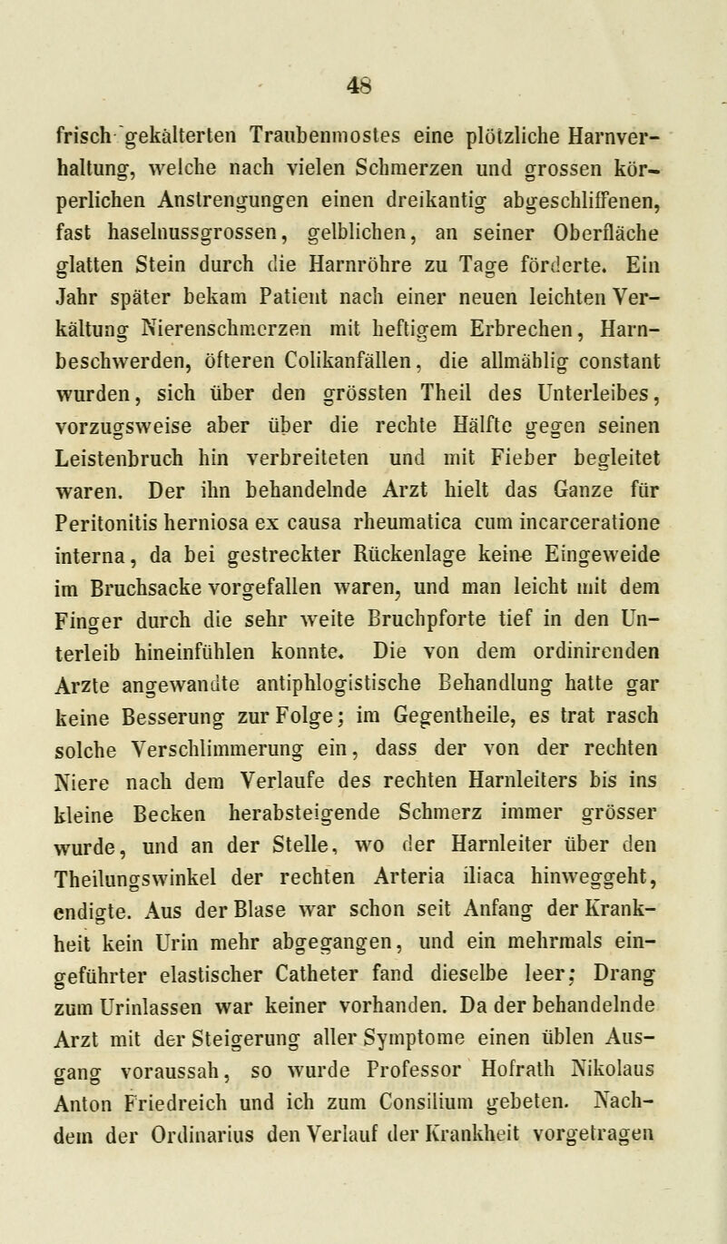 frisch gekälterten Traubenmostes eine plötzliche Harnver- haltung, welche nach vielen Schmerzen und grossen kör- perlichen Anstrengungen einen dreikantig abgeschliffenen, fast haselnussgrossen, gelblichen, an seiner Oberfläche glatten Stein durch die Harnröhre zu Tage förderte. Ein Jahr später bekam Patient nach einer neuen leichten Ver- kältung Nierenschmerzen mit heftigem Erbrechen, Harn- beschwerden, öfteren Colikanfällen, die allmäblig constant wurden, sich über den grössten Theil des Unterleibes, vorzugsweise aber über die rechte Hälfte gegen seinen Leistenbruch hin verbreiteten und mit Fieber begleitet waren. Der ihn behandelnde Arzt hielt das Ganze für Peritonitis herniosa ex causa rheumatica cum incarceratione interna, da bei gestreckter Rückenlage keine Eingeweide im Bruchsacke vorgefallen waren, und man leicht mit dem Finger durch die sehr weite Bruchpforte tief in den Un- terleib hineinfühlen konnte. Die von dem ordinirenden Arzte angewandte antiphlogistische Behandlung hatte gar keine Besserung zur Folge; im Gegentheile, es trat rasch solche Verschlimmerung ein, dass der von der rechten Niere nach dem Verlaufe des rechten Harnleiters bis ins kleine Becken herabsteigende Schmerz immer grösser wurde, und an der Stelle, wo der Harnleiter über den Theilungswinkel der rechten Arteria iliaca hinweggeht, endigte. Aus der Blase war schon seit Anfang der Krank- heit kein Urin mehr abgegangen, und ein mehrmals ein- geführter elastischer Catheter fand dieselbe leer; Drang zum Urinlassen war keiner vorhanden. Da der behandelnde Arzt mit der Steigerung aller Symptome einen üblen Aus- gang voraussah, so wurde Professor Hofrath Nikolaus Anton Friedreich und ich zum Consiiium gebeten. Nach- dem der Ordinarius den Verlauf der Krankheit vorgetragen