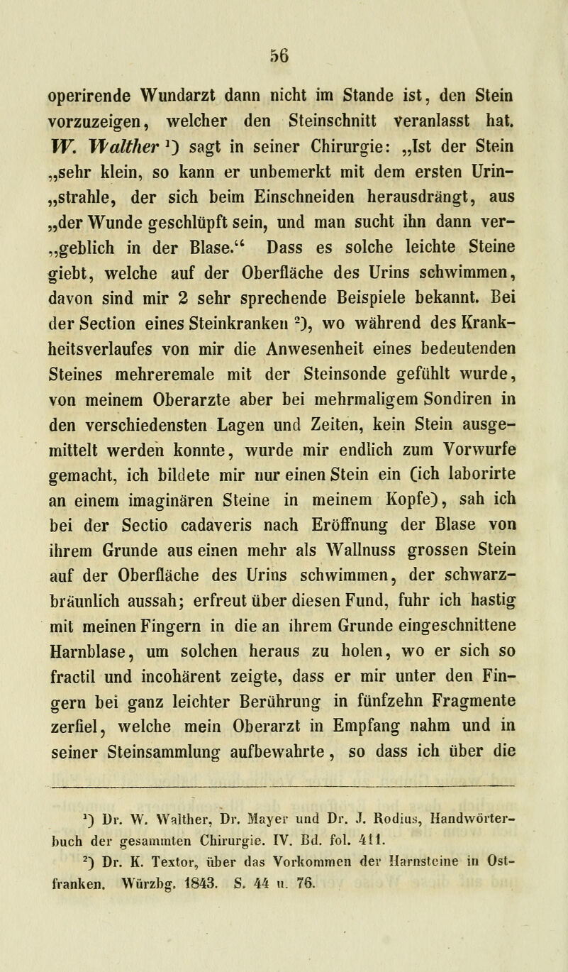 operirende Wundarzt dann nicht im Stande ist, den Stein vorzuzeigen, welcher den Steinschnitt veranlasst hat. W. Walther *) sagt in seiner Chirurgie: „Ist der Stein „sehr klein, so kann er unbemerkt mit dem ersten Urin- Strahle, der sich beim Einschneiden herausdrängt, aus „der Wunde geschlüpft sein, und man sucht ihn dann ver- geblich in der Blase. Dass es solche leichte Steine giebt, welche auf der Oberfläche des Urins schwimmen, davon sind mir 2 sehr sprechende Beispiele bekannt. Bei der Section eines Steinkranken 2), wo während des Krank- heitsverlaufes von mir die Anwesenheit eines bedeutenden Steines mehreremale mit der Steinsonde gefühlt wurde, von meinem Oberarzte aber bei mehrmaligem Sondiren in den verschiedensten Lagen und Zeiten, kein Stein ausge- mittelt werden konnte, wurde mir endlich zum Vorwurfe gemacht, ich bildete mir nur einen Stein ein Geh laborirte an einem imaginären Steine in meinem Kopfe), sah ich bei der Sectio cadaveris nach Eröffnung der Blase von ihrem Grunde aus einen mehr als Wallnuss grossen Stein auf der Oberfläche des Urins schwimmen, der schwarz- bräunlich aussah; erfreut über diesen Fund, fuhr ich hastig mit meinen Fingern in die an ihrem Grunde eingeschnittene Harnblase, um solchen heraus zu holen, wo er sich so fractil und incohärent zeigte, dass er mir unter den Fin- gern bei ganz leichter Berührung in fünfzehn Fragmente zerfiel, welche mein Oberarzt in Empfang nahm und in seiner Steinsammlung aufbewahrte, so dass ich über die ') Dr. W. Walther, Dr. Mayer und Dr. J. Rodius, Handwörter- buch der gesammten Chirurgie. IV. Bd. fol. 411. 2) Dr. K. Textor, über das Vorkommen der Harnsteine in Ost- f ranken. Würzbg. 1843. S. 44 u. 76.