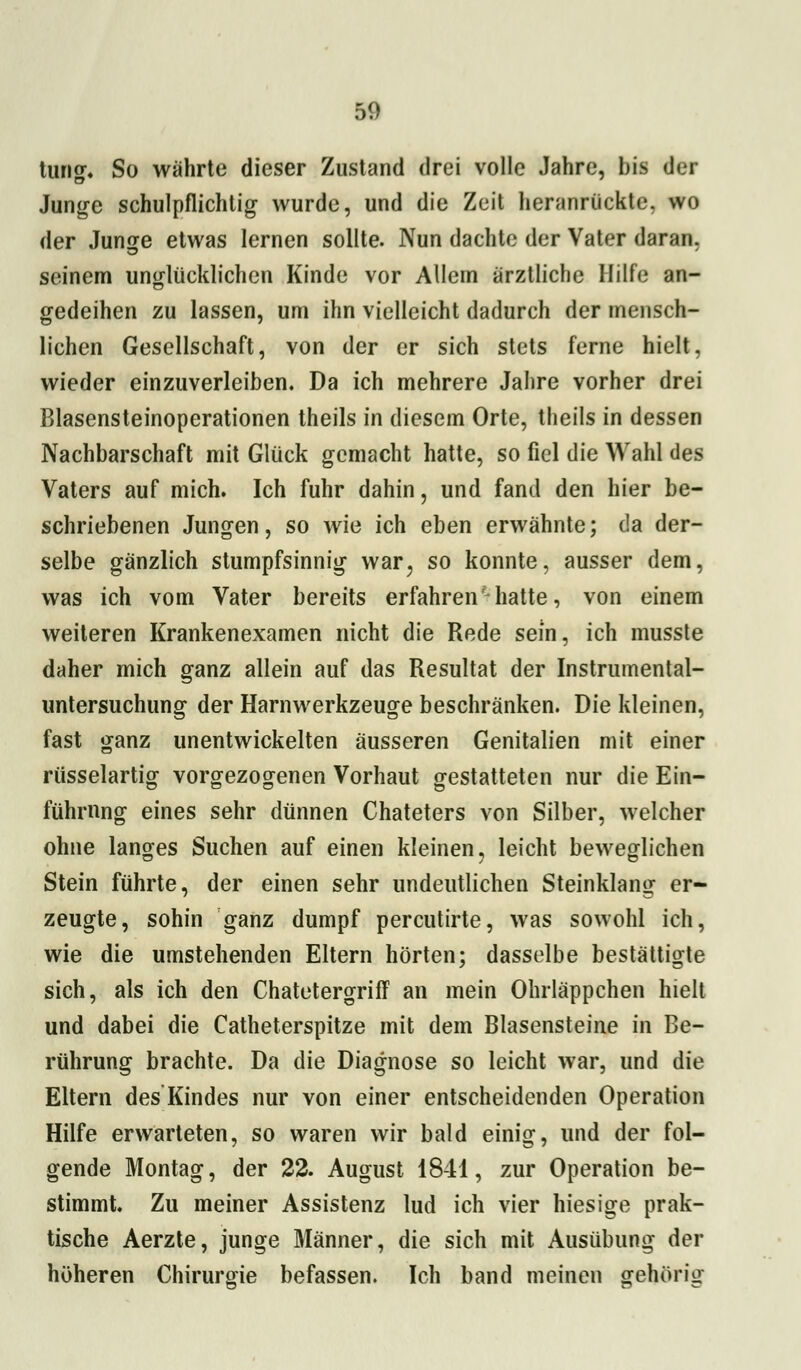 turig. So währte dieser Zustand drei volle Jahre, bis der Junge schulpflichtig wurde, und die Zeit heranrückte, wo der Junge etwas lernen sollte. Nun dachte der Vater daran, seinem unglücklichen Kinde vor Allein arztliche Hilfe an- gedeihen zu lassen, um ihn vielleicht dadurch der mensch- lichen Gesellschaft, von der er sich stets ferne hielt. wieder einzuverleiben. Da ich mehrere Jahre vorher drei Blasensteinoperationen theils in diesem Orte, theils in dessen Nachbarschaft mit Glück gemacht hatte, so fiel die Wahl des Vaters auf mich. Ich fuhr dahin, und fand den hier be- schriebenen Jungen, so wie ich eben erwähnte; da der- selbe gänzlich stumpfsinnig war, so konnte, ausser dem, was ich vom Vater bereits erfahren'hatte, von einem weiteren Krankenexamen nicht die Rede sein, ich musste daher mich ganz allein auf das Resultat der Instrumental- untersuchung der Harnwerkzeuge beschränken. Die kleinen, fast ganz unentwickelten äusseren Genitalien mit einer rüsselartig vorgezogenen Vorhaut gestatteten nur die Ein- führung eines sehr dünnen Chateters von Silber, welcher ohne langes Suchen auf einen kleinen, leicht beweglichen Stein führte, der einen sehr undeutlichen Steinklang er- zeugte, sohin ganz dumpf percutirte, was sowohl ich, wie die umstehenden Eltern hörten; dasselbe bestätigte sich, als ich den Chatetergriff an mein Ohrläppchen hielt und dabei die Catheterspitze mit dem Blasensteine in Be- rührung brachte. Da die Diagnose so leicht war, und die Eltern des Kindes nur von einer entscheidenden Operation Hilfe erwarteten, so waren wir bald einig, und der fol- gende Montag, der 22. August 1841, zur Operation be- stimmt. Zu meiner Assistenz lud ich vier hiesige prak- tische Aerzte, junge Männer, die sich mit Ausübung der höheren Chirurgie befassen. Ich band meinen gehörig