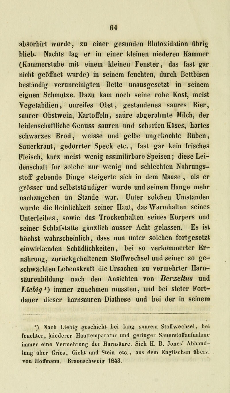 absorbirt wurde, zu einer gesunden Blutoxidation übrig blieb. Nachts lag er in einer kleinen niederen Kammer (Kammerstube mit einem kleinen Fenster, das fast gar nicht geöffnet wurde) in seinem feuchten, durch Bettbisen beständig verunreinigten Bette unausgesetzt in seinem eignen Schmutze. Dazu kam noch seine rohe Kost, meist Vegetabilien, unreifes Obst, gestandenes saures Bier, saurer Obstwein, Kartoffeln, saure abgerahmte Milch, der leidenschaftliche Genuss sauren und scharfen Käses, hartes schwarzes Brod, weisse und gelbe ungekochte Rüben, Sauerkraut, gedörrter Speck etc., fast gar kein frisches Fleisch, kurz meist wenig assimilirbare Speisen; diese Lei- denschaft für solche nur wenig und schlechten Nahrungs- stoff gebende Dinge steigerte sich in dem Maase , als er grösser und selbstständiger wurde und seinem Hange mehr nachzugeben im Stande war. Unter solchen Umständen wurde die Reinlichkeit seiner Haut, das Warmhallen seines Unterleibes, sowie das Trockenhalten seines Körpers und seiner Schlafstätte gänzlich ausser Acht gelassen. Es ist höchst wahrscheinlich, dass nun unter solchen fortgesetzt einwirkenden Schädlichkeiten, bei so verkümmerter Er- nährung, zurückgehaltenem Stoffwechsel und seiner so ge- schwächten Lebenskraft die Ursachen zu vermehrter Harn- säurenbildung nach den Ansichten von Berzelius und Liebig1) immer zunehmen mussten, und bei steter Fort- dauer dieser harnsauren Diathese und bei der in seinem *) Nach Liebig geschieht bei lang saurem Stoffwechsel, bei feuchter, [niederer Hauttemparatur und geringer Sauerstoffaufhahme immer eine Vermehrung der Harnsäure. Sieh H. B. Jones' Abhand- lung über Gries, Gicht und Stein etc., aus dem Englischen übers, von Hoffmann. Braun'schweig 1843.