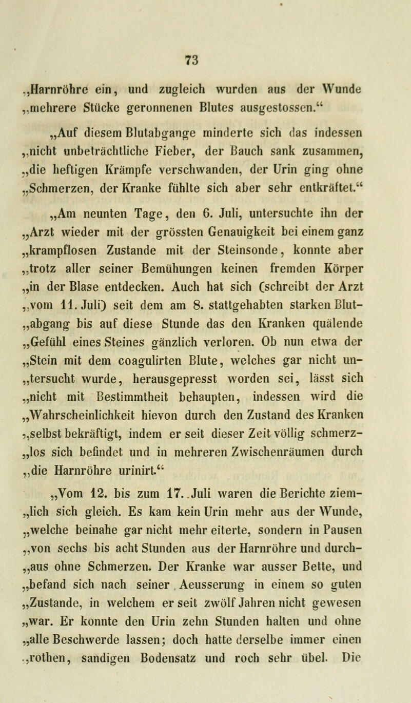 .,Harnröhre ein, und zugleich wurden aus der Wunde „mehrere Stücke geronnenen Blutes ausgestossen.'1 „Auf diesem Blutabgange minderte sich das indessen „nicht unbeträchtliche Fieber, der Bauch sank zusammen, „die heftigen Krämpfe verschwanden, der Urin ging ohne „Schmerzen, der Kranke fühlte sich aber sehr entkräftet. „Am neunten Tage, den 6. Juli, untersuchte ihn der „Arzt wieder mit der grössten Genauigkeit bei einem ganz „krampflosen Zustande mit der Steinsonde, konnte aber „trotz aller seiner Bemühungen keinen fremden Körper „in der Blase entdecken* Auch hat sich (schreibt der Arzt „vom 11. Juli) seit dem am 8. stattgehabten starken Blut- „abgang bis auf diese Stunde das den Kranken quälende „Gefühl eines Steines gänzlich verloren. Ob nun etwa der „Stein mit dem coagulirten Blute, welches gar nicht un- tersucht wurde, herausgepresst worden sei, lässt sich „nicht mit Bestimmtheit behaupten, indessen wird die „Wahrscheinlichkeit hievon durch den Zustand des Kranken ,,selbst bekräftigt, indem er seit dieser Zeit völlig schmerz- los sich befindet und in mehreren Zwischenräumen durch „die Harnröhre urinirt. „Vom 12, bis zum 17. Juli waren die Berichte ziem- lich sich gleich. Es kam kein Urin mehr aus der Wunde, „welche beinahe gar nicht mehr eiterte, sondern in Pausen „von sechs bis acht Stunden aus der Harnröhre und durch- aus ohne Schmerzen, Der Kranke war ausser Bette, und „befand sich nach seiner Aeusserung in einem so guten „Zustande, in welchem er seit zwölf Jahren nicht gewesen „war. Er konnte den Urin zehn Stunden halten und ohne „alle Beschwerde lassen; doch hatte derselbe immer einen „rothen, sandigen Bodensatz und roch sehr übel. Die