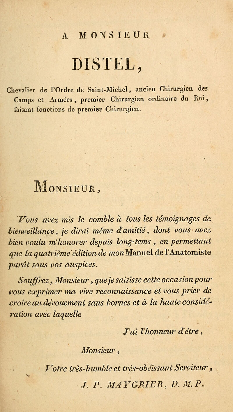 A MONSIEUR * DISTEL, Chevalier de l'Ordre de Saint-Michel, ancien Chirurgien des Camps et Armées, premier Chirurgien ordinaire du Roi, faisant fonctions de premier Chirurgien. ONSIEUR^ 'Vous as>ez mis le comble à tous les témoignages de bienveillance, je dirai même damitié, dont vous avez bien voulu mhonorer depuis long-tems y en permettant que la quatrième édition de mo?z Manuel de l'Anatomiste parût sous vos auspices. Souffrez, Monsieur:, que je saisisse cette occasion pour vous exprimer ma vive reconnaissance et vous prier de croire au dévouement sans bornes et à la haute considé- ration avec laquelle Tai Vhonneur d'être, Monsieur j Votre très-humble et très-obéissant Serviteur 9 /. p. MAYGRIER, D.M.P.