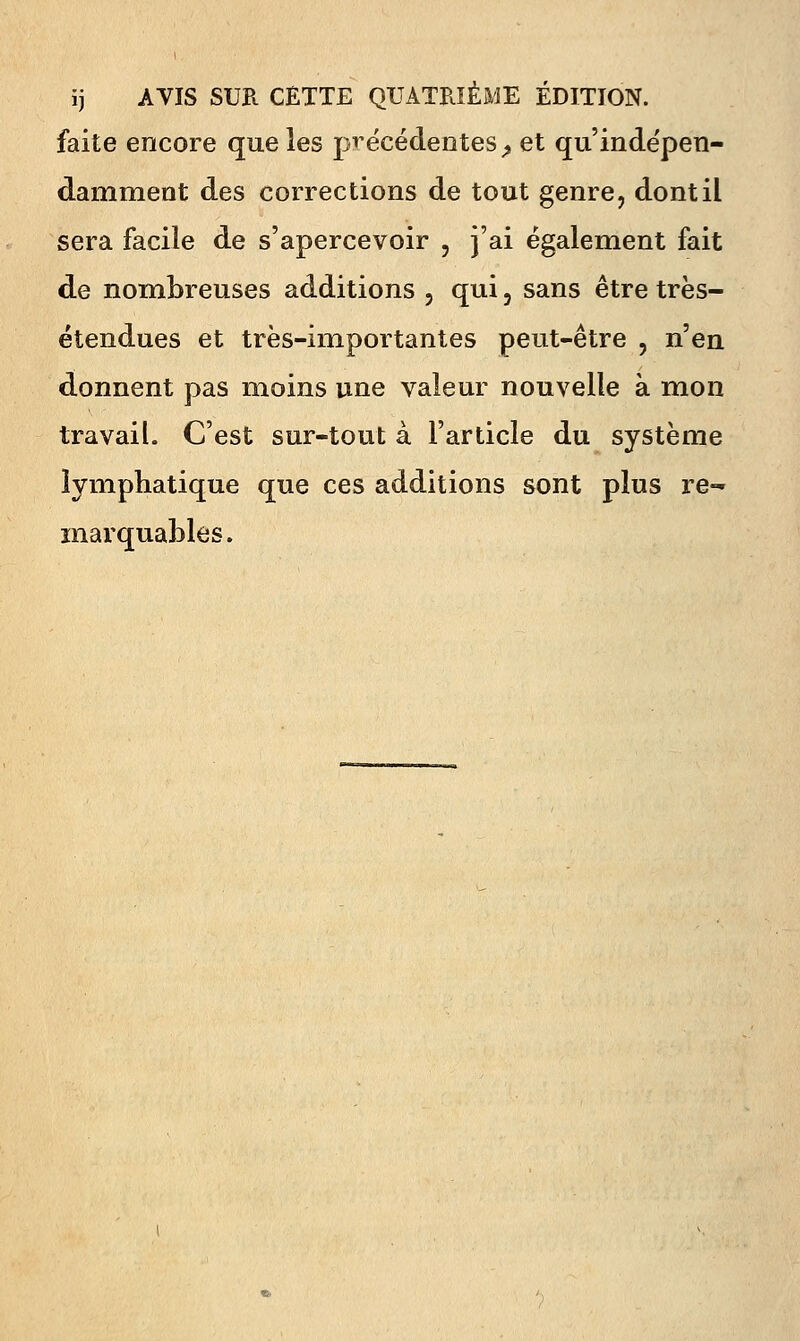 ij AVIS SUR CETTE QUATRIÈME ÉDITION, faite encore que les précédentes^ et qu'indépen- damment des corrections de tout genre, dont il sera facile de s'apercevoir , j'ai également fait de nombreuses additions , qui, sans être très- étendues et très-importantes peut-être , n'en donnent pas moins une valeur nouvelle à mon travail. C'est sur-tout à l'article du système lymphatique que ces additions sont plus re- marquables.