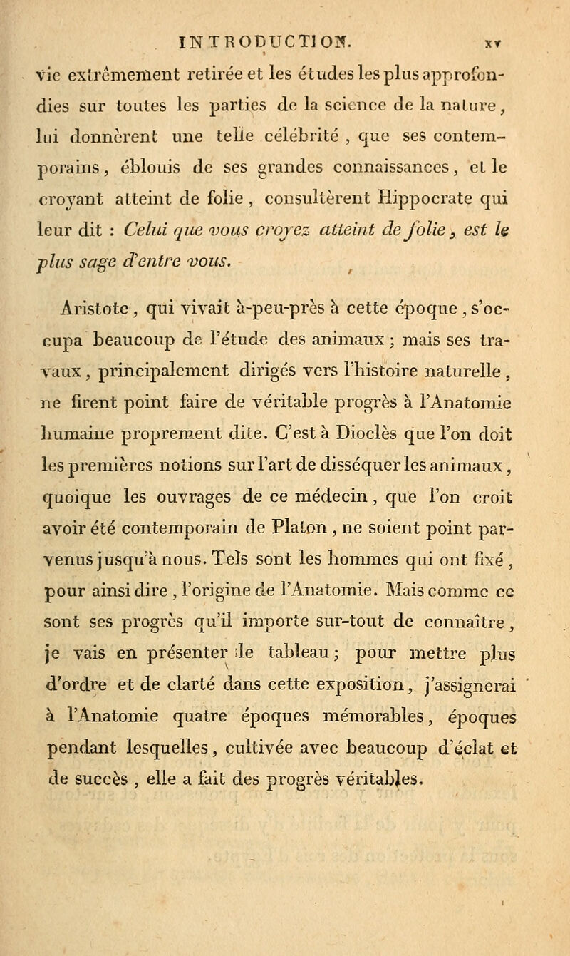 vie exlrémeiïieiît retirée et les études les plus approfon- dies sur toutes les parties de la science de la nature, lui donnèrent une telle célébrité , que ses contem- porains, éblouis de ses grandes connaissances, et le croj^ant atteint de folie, consultèrent Hippocrate qui leur dit : Celui que vous crojez atteint de folie ^ est le plus sa^e d'entre vous. Aristote , qui vivait a-peu-près à cette époque , s'oc- cupa beaucoup de l'étude des animaux ; mais ses tra- vaux , principalement dirigés vers l'histoire naturelle , ne firent point faire de véritable progrès à l'Anatomie humaine proprement dite. C'est à Dioclès que l'on doit les premières notions sur l'art de disséquer les animaux, quoique les ouvrages de ce médecin, que l'on croit avoir été contemporain de Platon , ne soient point par- venus jusqu'à nous. Tels sont les hommes qui ont fixé , pour ainsi dire , l'origine de l'Anatomie. Mais comme ce sont ses progrès qu'il importe sur-tout de connaître, je vais en présenter ile tableau ; pour mettre plus d'ordre et de clarté dans cette exposition, j'assignerai à l'Anatomie quatre époques mémorables, époques pendant lesquelles, cultivée avec beaucoup d'éclat et de succès , elle a fait des progrès véritables.