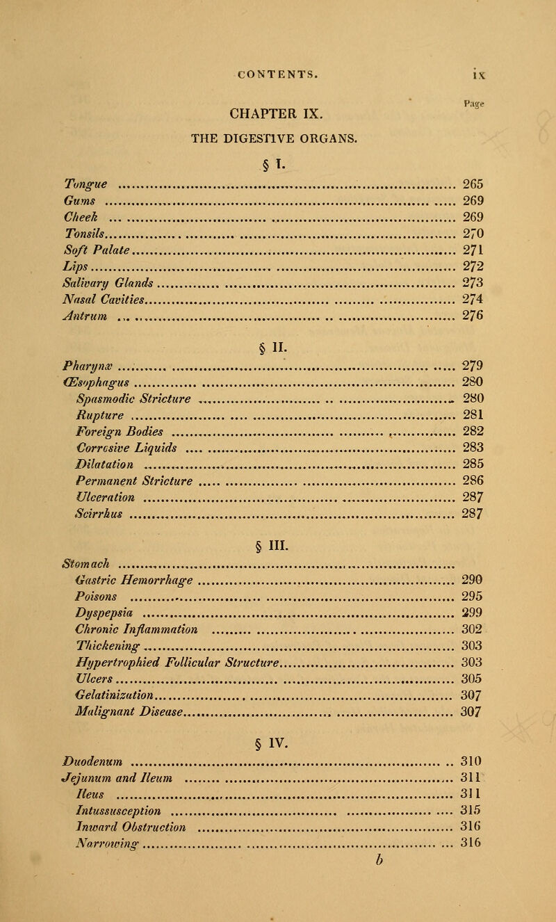 CHAPTER IX. THE DIGESTIVE ORGANS. §1. Tungue 265 Gums 269 Cheek 269 Tonsils 270 Soft Palate 271 Lips 272 Salivary Glands 273 Nasal Cavities 274 Antrum 276 §11. Pharynx 279 (Esophagus 280 Spasmodic Stricture 280 Rupture 281 Foreign Bodies 282 Corrosive Liquids 283 Dilatation 285 Permanent Stricture 286 Ulceration 287 Scirrhus 287 § III. Stomach Gastric Hemorrhage 290 Poisons 295 Dyspepsia 299 Chronic Inflammation 302 Thickenings 303 Hypertrophied Follicular Structure 303 Ulcers 305 Gelatittizution 307 Malignant Disease 307 § IV. Duodenum 310 Jejunum and Ileum 311 Ileus 311 Intussusception 315 Inward Obstruction 316 Narroioinff 316