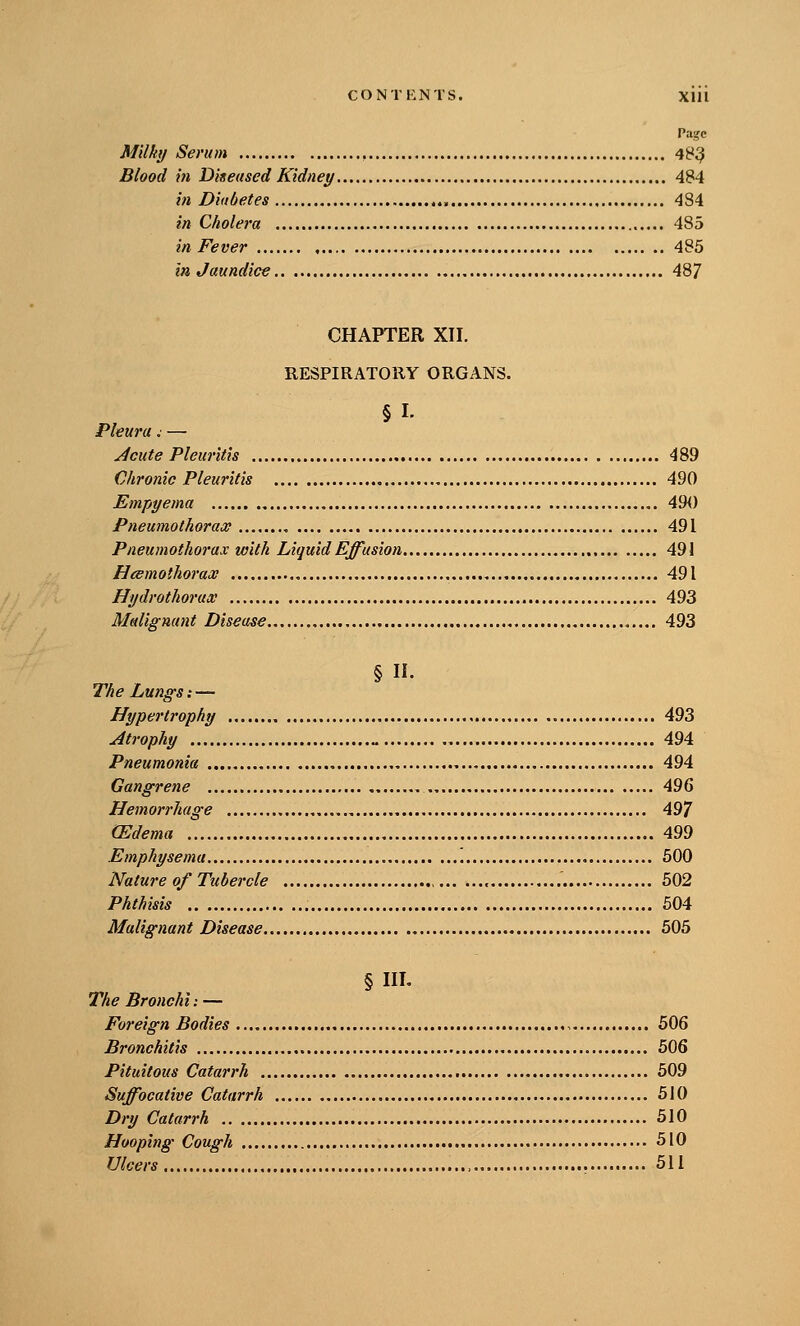 Page Milky Serum 48^ Blood in Diseased Kidney 484 in Diabetes , , 484 in Cholera 485 in Fever 485 in Jaundice 487 CHAPTER XII. RESPIRATORY ORGANS. §1. Pleura. — ^cute Pleuritis 489 Chronic Pleuritis , 490 Empyema 49<) Pneumothorax 491 Pneumothorax with Liquid Effusion 491 Heemothorax 491 Hydrothorax 493 Malignant Disease 493 §11. The Lungs: — Hypertrophy 493 Atrophy „ 494 Pneumonia 494 Gangrene 496 Hemorrhage 497 (Edema 499 Emphysema '. 500 Nature of Tubercle 502 Phthisis 604 Malignant Disease 505 § III. The Bronchi: — Foreign Bodies 506 Bronchitis 506 Pituitous Catarrh 509 Suffocative Catarrh 510 Dry Catarrh 510 Hooping Cough 510 Ulcers , 511