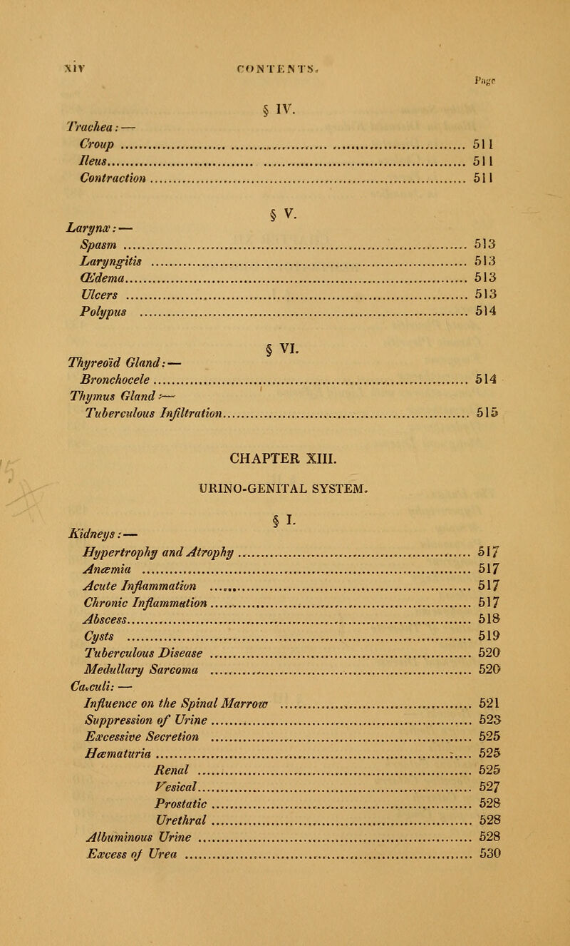 § IV. Trachea:— Croup , 511 Ileus 511 Contraction 511 § V. Larynx:— Spasm , ,. 513 Laryngitis 513 (Edema 513 Ulcers 513 Polypus 514 § VI. Thyreoid Gland: — Bronchocele , 514 Thymus Gland f— Tuberculous Infiltration 615 CHAPTER XIII. URINO-GENITAL SYSTEM, §1. Kidneys:— Hypertrophy and Atrophy , 517 Aneemia 517 Acute Inflammation 517 Chronic Inflammation 517 Abscess SIS Cysts 619 Tuberculous Disease 520 Medullary Sarcoma , 520 Cotculi: — Influence on the Spinal Marrow , 621 Suppression of Urine 623 Excessive Secretion 525 Heematuria :.... 525 Renal 626 Vesical 527 Prostatic 628 Urethral 528 Albuminous Urine 628 Excess of Urea , 630