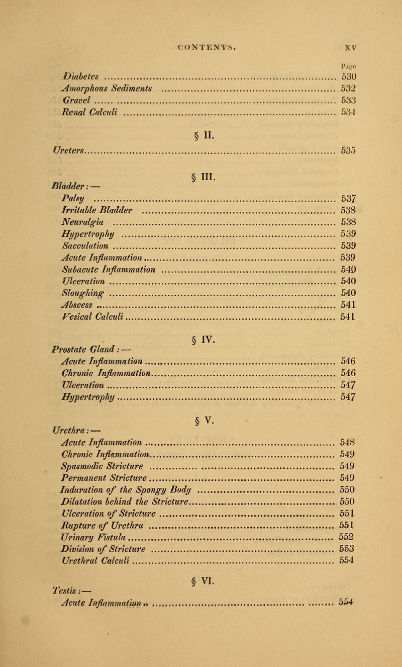 Diabetes 530 Amorphous Sediments 532 Gravel 533 Renal Ccttculi 534 § II. Ureters 535 § III. Bladder; — Palsy 637 Irritable Bladder 53S Neuralgia 638 Hypertrophy 539 Sacculation 539 Acute Inflammation 539 Subacute Inflammation , 540 Ulceration 540 Sloughing 540 Abscess 541 Vesical Calculi 541 § IV. Prostate Gland: — Acute Inflammation 546 Chronic Inflammation 546 Ulceration 547 Hypertrophy 547 § V. Urethra: — Acute Inflammation 548 Chronic Inflammation 549 Spasmodic Stricture 549 Permanent Stricture 549 Induration of the Spongy Body 550 Dilatation behind the Stricture , 550 Ulceration of Stricture 551 Rupture of Urethra 651 Urinary Fistula 562 Division of Stricture 563 Urethral Calculi 554 § VI. Testis;— Acute Inflammation*-' 554