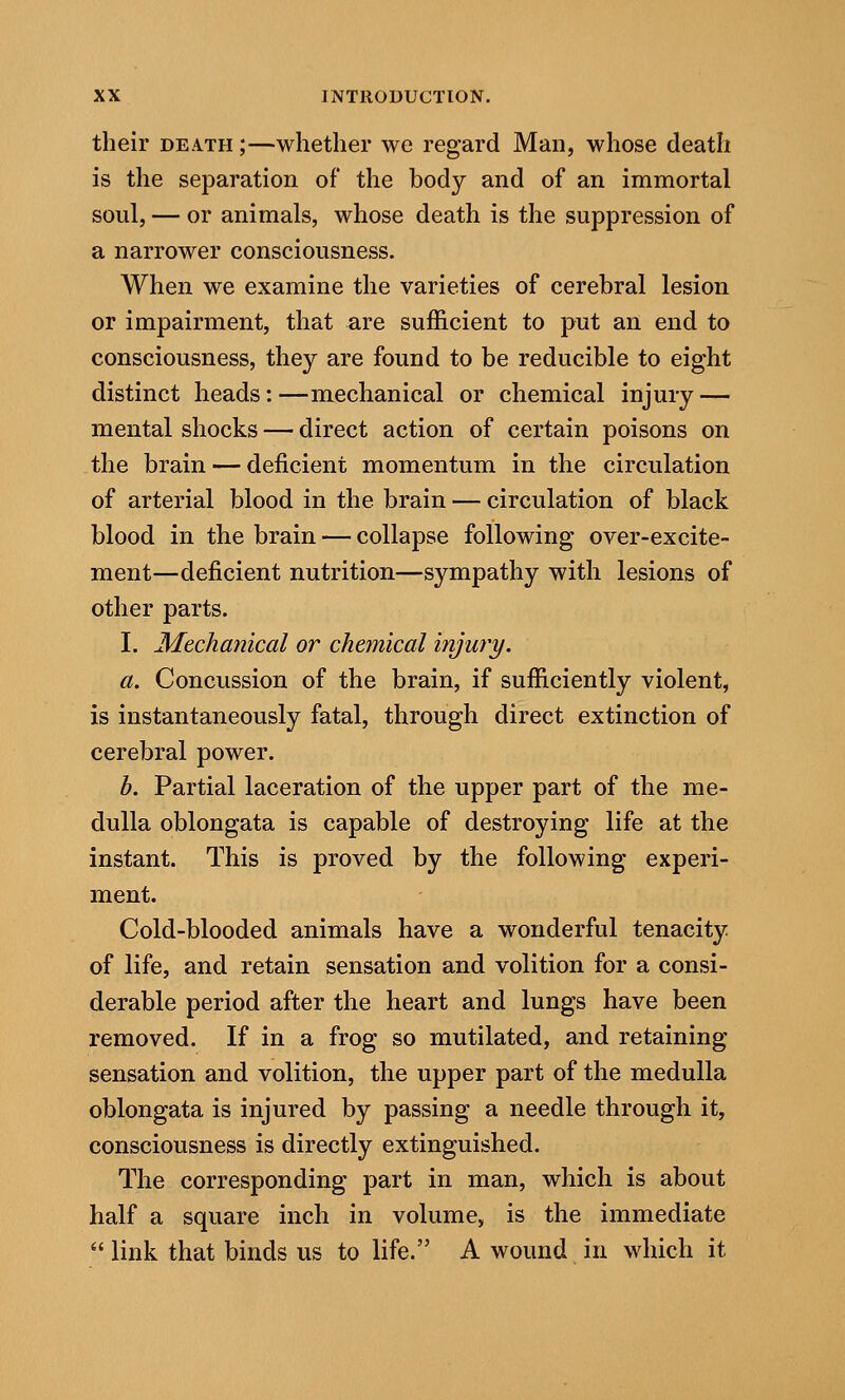 their death;—whether we regard Man, whose death is the separation of the body and of an immortal soul, — or animals, whose death is the suppression of a narrower consciousness. When we examine the varieties of cerebral lesion or impairment, that are sufficient to put an end to consciousness, they are found to be reducible to eight distinct heads:—mechanical or chemical injury — mental shocks — direct action of certain poisons on the brain — deficient momentum in the circulation of arterial blood in the brain — circulation of black blood in the brain — collapse following over-excite- ment—deficient nutrition—sympathy with lesions of other parts. I. Mechanical or chemical tTymy. a. Concussion of the brain, if sufficiently violent, is instantaneously fatal, through direct extinction of cerebral power. b. Partial laceration of the upper part of the me- dulla oblongata is capable of destroying life at the instant. This is proved by the following experi- ment. Cold-blooded animals have a wonderful tenacity of life, and retain sensation and volition for a consi- derable period after the heart and lungs have been removed. If in a frog so mutilated, and retaining sensation and volition, the upper part of the medulla oblongata is injured by passing a needle through it, consciousness is directly extinguished. The corresponding part in man, which is about half a square inch in volume, is the immediate link that binds us to life. A wound in which it