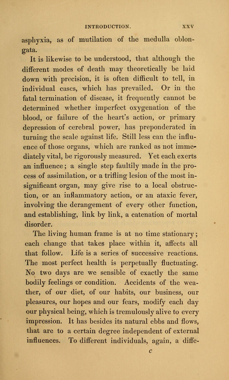 asphyxia, as of mutilation of the medulla oblon- gata. It is likewise to be understood, that although the different modes of death may theoretically be laid down with precision, it is often difficult to tell, in individual cases, which has prevailed. Or in the fatal termination of disease, it frequently cannot be determined whether imperfect oxygenation of the blood, or failure of the heart's action, or primary depression of cerebral power, has preponderated in turning the scale against life. Still less can the influ- ence of those organs, which are ranked as not imme- diately vital, be rigorously measured. Yet each exerts an influence ; a single step faultily made in the pro- cess of assimilation, or a trifling lesion of the most in- significant organ, may give rise to a local obstruc- tion, or an inflammatory action, or an ataxic fever, involving the derangement of every other function, and establishing, link by link, a catenation of mortal disorder. The living human frame is at no time stationary; each change that takes place within it, affects all that follow. Life is a series of successive reactions. The most perfect health is perpetually fluctuating. No two days are we sensible of exactly the same bodily feelings or condition. Accidents of the wea- ther, of our diet, of our habits, our business, our pleasures, our hopes and our fears, modify each day our physical being, which is tremulously alive to every impression. It has besides its natural ebbs and flows, that are to a certain degree independent of external influences. To different individuals, again, a diffe- c