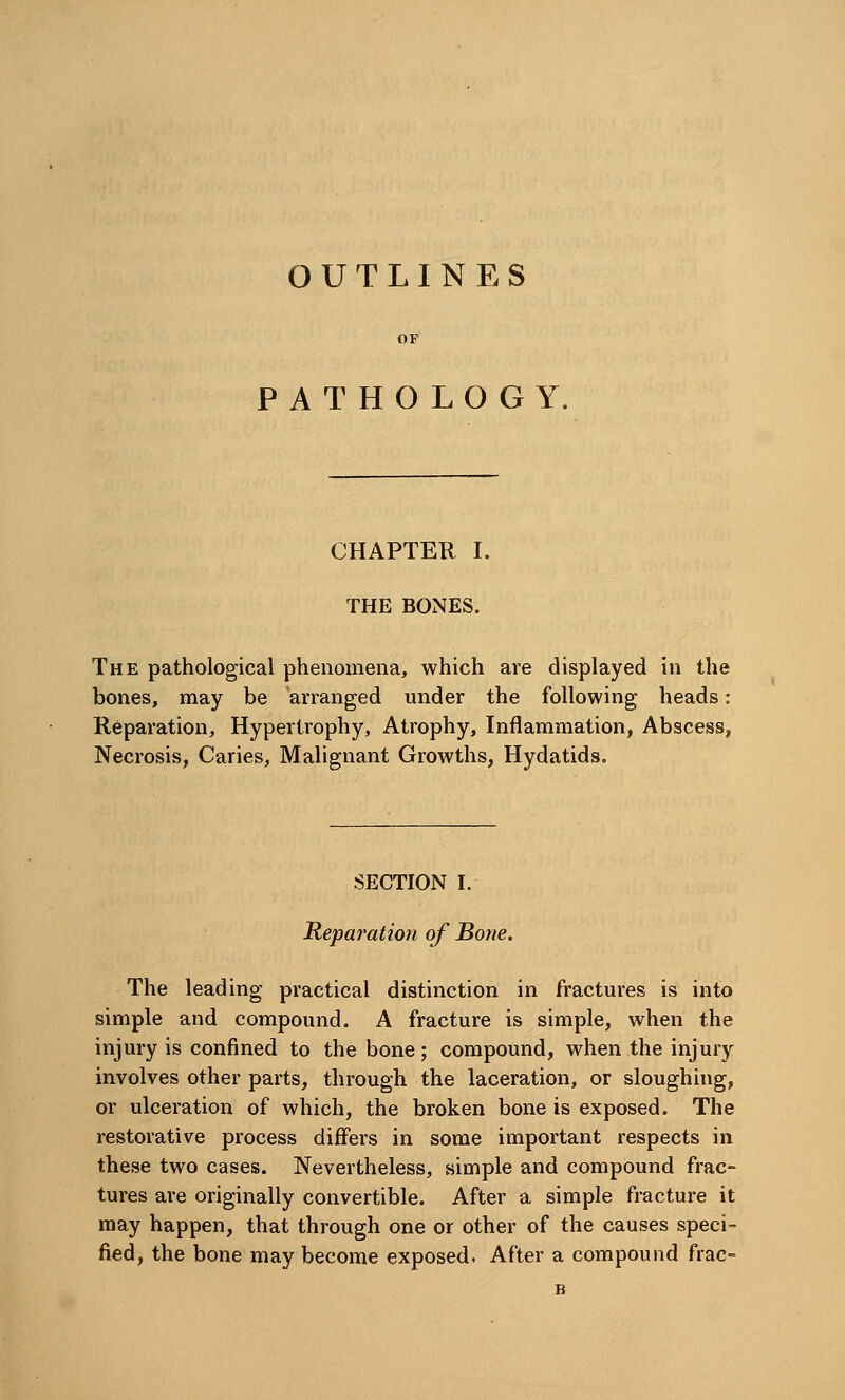 OUTLINES PATHOLOGY, CHAPTER I. THE BONES. The pathological phenomena, which are displayed in the bones, may be arranged under the following heads: Reparation, Hypertrophy, Atrophy, Inflammation, Abscess, Necrosis, Caries, Malignant Growths, Hydatids. SECTION I. Reparation of Bone. The leading practical distinction in fractures is into simple and compound. A fracture is simple, when the injury is confined to the bone; compound, when the injury involves other parts, through the laceration, or sloughing, or ulceration of which, the broken bone is exposed. The restorative process differs in some important respects in these two cases. Nevertheless, simple and compound frac- tures are originally convertible. After a simple fracture it may happen, that through one or other of the causes speci- fied, the bone may become exposed. After a compound frac-