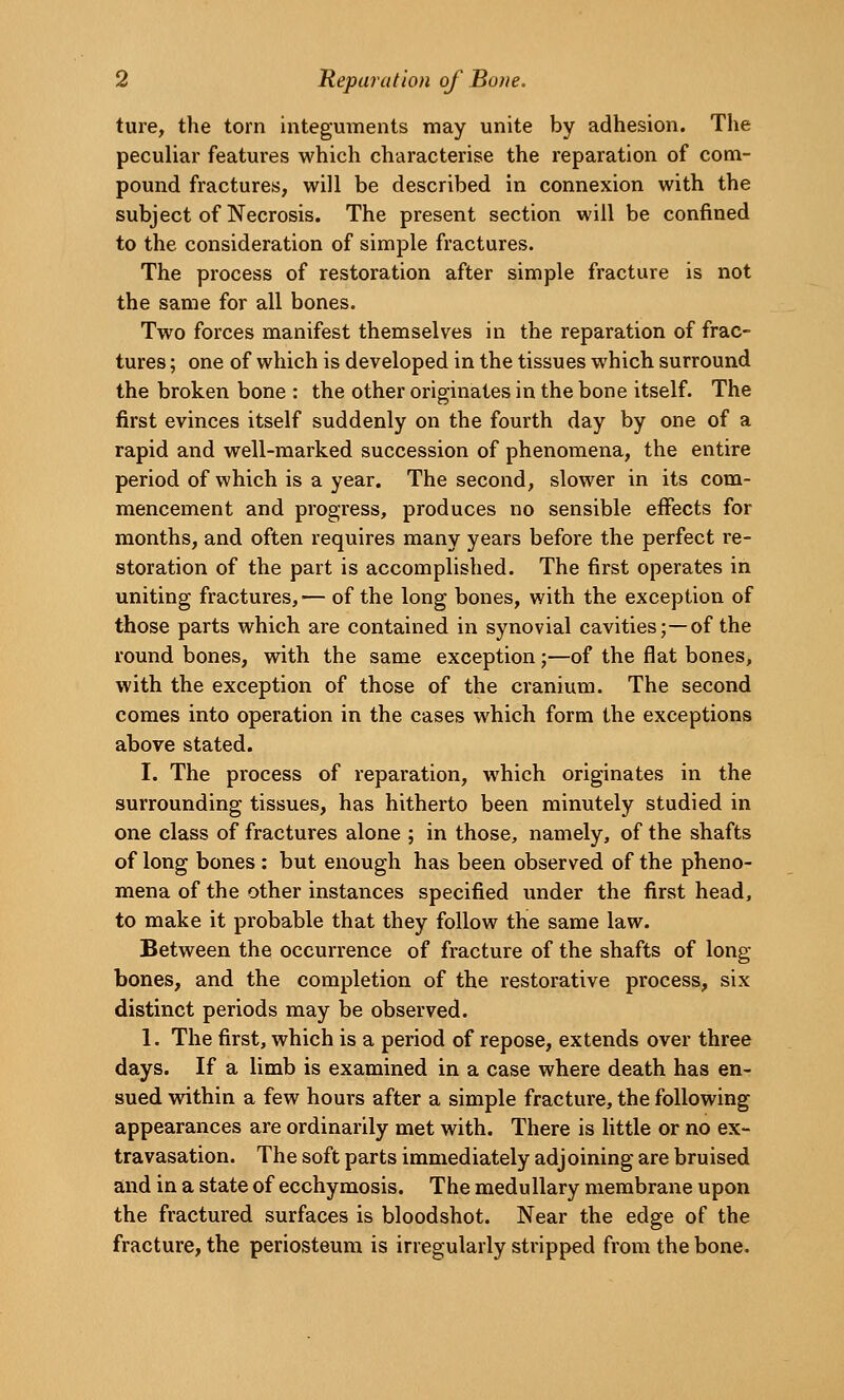 ture, the torn integuments may unite by adhesion. The peculiar features which characterise the reparation of com- pound fractures, will be described in connexion with the subject of Necrosis. The present section will be confined to the consideration of simple fractures. The process of restoration after simple fracture is not the same for all bones. Two forces manifest themselves in the reparation of frac- tures ; one of which is developed in the tissues which surround the broken bone : the other originates in the bone itself. The first evinces itself suddenly on the fourth day by one of a rapid and well-marked succession of phenomena, the entire period of which is a year. The second, slower in its com- mencement and progress, produces no sensible effects for months, and often requires many years before the perfect re- storation of the part is accomplished. The first operates in uniting fractures,— of the long bones, with the exception of those parts which are contained in synovial cavities;—of the round bones, with the same exception ;—of the flat bones, with the exception of those of the cranium. The second comes into operation in the cases which form the exceptions above stated. I. The process of reparation, which originates in the surrounding tissues, has hitherto been minutely studied in one class of fractures alone ; in those, namely, of the shafts of long bones : but enough has been observed of the pheno- mena of the other instances specified under the first head, to make it probable that they follow the same law. Between the occurrence of fracture of the shafts of long- bones, and the completion of the restorative process, six distinct periods may be observed. 1. The first, which is a period of repose, extends over three days. If a limb is examined in a case where death has en- sued within a few hours after a simple fracture, the following appearances are ordinarily met with. There is Uttle or no ex- travasation. The soft parts immediately adjoining are bruised and in a state of ecchymosis. The medullary membrane upon the fractured surfaces is bloodshot. Near the edge of the fracture, the periosteum is irregularly stripped from the bone.