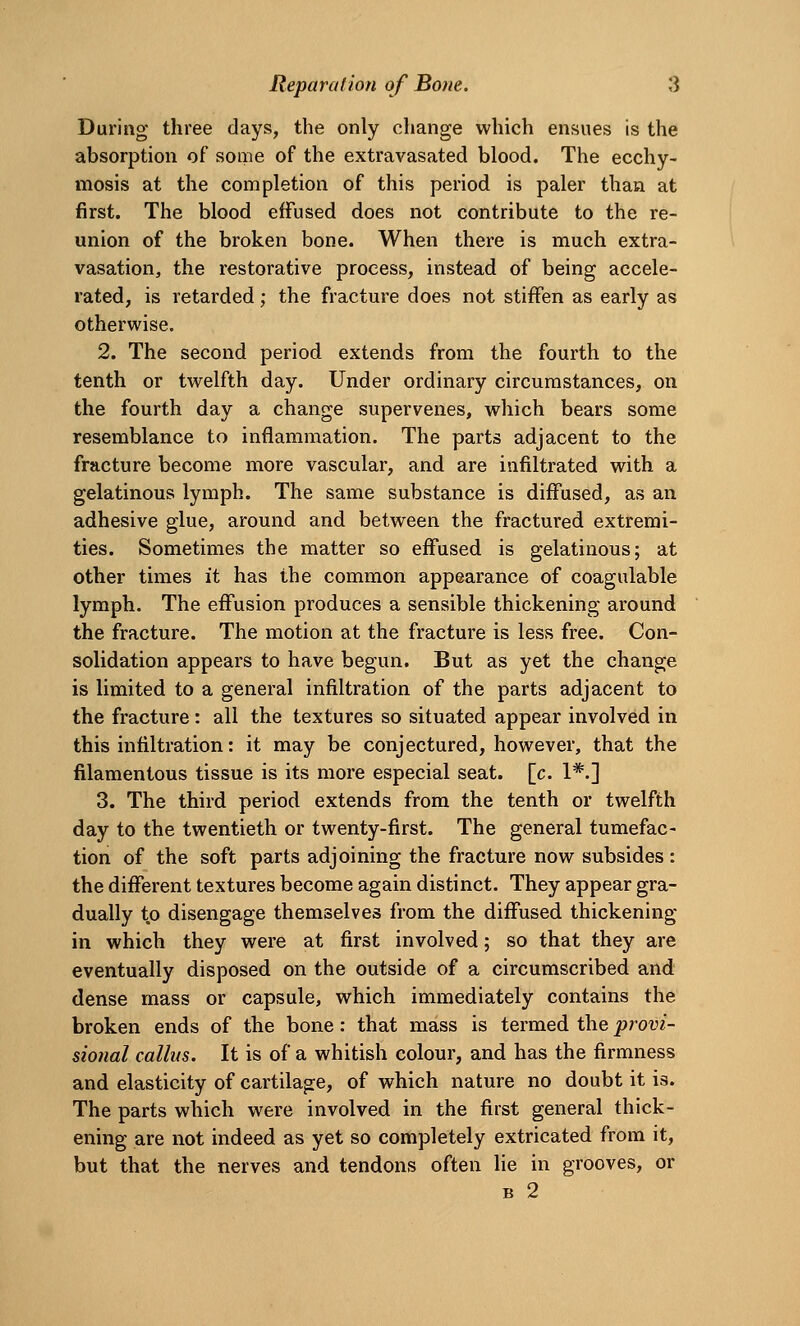 During three days, the only change which ensues is the absorption of some of the extravasated blood. The ecchy- mosis at the completion of this period is paler than at first. The blood effused does not contribute to the re- union of the broken bone. When there is much extra- vasation, the restorative process, instead of being accele- rated, is retarded; the fracture does not stiffen as early as otherwise. 2. The second period extends from the fourth to the tenth or twelfth day. Under ordinary circumstances, on the fourth day a change supervenes, which bears some resemblance to inflammation. The parts adjacent to the fracture become more vascular, and are infiltrated with a gelatinous lymph. The same substance is diffused, as an adhesive glue, around and between the fractured extremi- ties. Sometimes the matter so effused is gelatinous; at other times it has the common appearance of coagulable lymph. The effusion produces a sensible thickening around the fracture. The motion at the fracture is less free. Con- solidation appears to have begun. But as yet the change is limited to a general infiltration of the parts adjacent to the fracture : all the textures so situated appear involved in this infiltration: it may be conjectured, however, that the filamentous tissue is its more especial seat. [c. 1*.] 3. The third period extends from the tenth or twelfth day to the twentieth or twenty-first. The general tumefac- tion of the soft parts adjoining the fracture now subsides : the different textures become again distinct. They appear gra- dually to disengage themselves from the diffused thickening in which they were at first involved; so that they are eventually disposed on the outside of a circumscribed and dense mass or capsule, which immediately contains the broken ends of the bone: that mass is termed the provi- sional callus. It is of a whitish colour, and has the firmness and elasticity of cartilage, of which nature no doubt it is. The parts which were involved in the first general thick- ening are not indeed as yet so completely extricated from it, but that the nerves and tendons often lie in grooves, or B 2