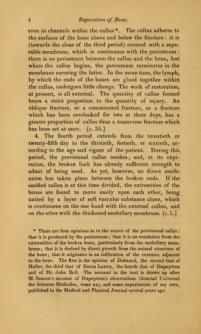 even in channels within the callus*. The callus adheres to the surfaces of the bone above and below the fracture: it is (towards the close of the third period) covered with a sepa- rable membrane, which is continuous with the periosteum : there is no periosteum between the callus and the bone, but where the callus begins, the periosteum terminates in the membrane covering the latter. In the mean time, the lymph, by which the ends of the bones are glued together within the callus, undergoes little change. The work of restoration, at present, is all external. The quantity of callus formed bears a strict proportion to the quantity of injury. An oblique fracture, or a comminuted fracture, or a fracture which has been overlooked for two or three days, has a greater proportion of callus than a transverse fracture which has been set at once. [c. 35.] 4. The fourth period extends from the twentieth or twenty-fifth day to the thirtieth, fortieth, or sixtieth, ac- cording to the age and vigour of the patient. During this period, the provisional callus ossifies; and, at its expi- ration, the broken limb has already sufficient strength to admit of being used. As yet, however, no direct ossific union has taken place between the broken ends. If the ossified callus is at this time divided, the extremities of the bones are found to move easily upon each other, being united by a layer of soft vascular substance alone, which is continuous on the one hand with the external callus, and on the other with the thickened medullary membrane, [c. 1.] * There are four opinions as to the source of the provisional callus : that it is produced by the periosteum; that it is an exudation from the extremities of the broken bone, particularly from the medullary mem- brane; that it is derived by direct growth from the animal structure of the bone; that it originates in an infiltration of the textures adjacent to the bone. The first is the opinion of Duhamel, the second that of Haller, the third that of Baron Larrey, the fourth that of Dupuytren and of Mr. John Bell. The account in the text is drawn up after M. Sanson's account of Dupuytren's observations (Journal Universel des Sciences Medicales, tome xx), and some experiments of my own, published in the Medical and Physical Journal several years ago.