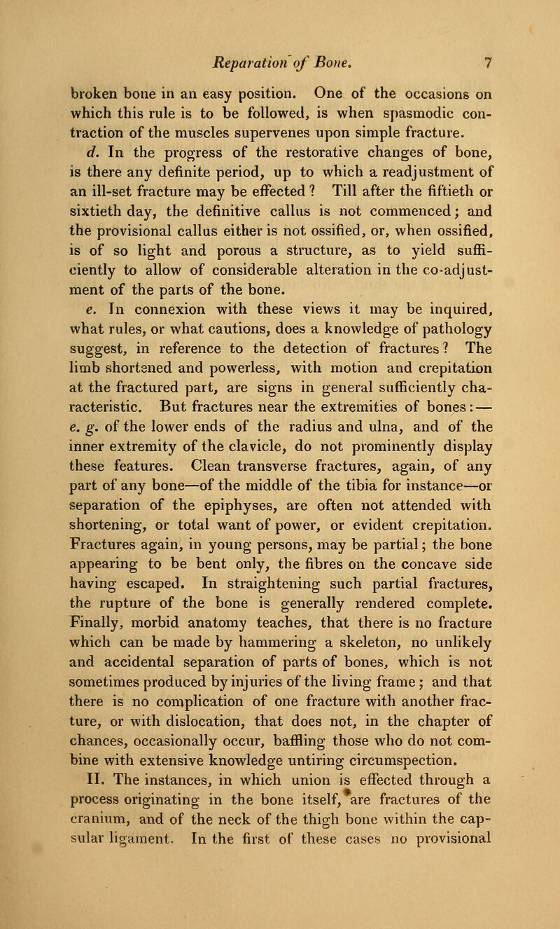 broken bone in an easy position. One of the occasions on which this rule is to be followed, is when spasmodic con- traction of the muscles supervenes upon simple fracture. d. In the progress of the restorative changes of bone, is there any definite period, up to which a readjustment of an ill-set fracture may be effected ? Till after the fiftieth or sixtieth day, the definitive callus is not commenced; and the provisional callus either is not ossified, or, when ossified, is of so light and porous a structure, as to yield suffi- ciently to allow of considerable alteration in the co-adjust- ment of the parts of the bone. e. In connexion with these views it may be inquired, what rules, or what cautions, does a knowledge of pathology suggest, in reference to the detection of fractures ? The limb shortened and powerless, with motion and crepitation at the fractured part, are signs in general sufficiently cha- racteristic. But fractures near the extremities of bones: — e. g. of the lower ends of the radius and ulna, and of the inner extremity of the clavicle, do not prominently display these features. Clean transverse fractures, again, of any part of any bone—of the middle of the tibia for instance—or separation of the epiphyses, are often not attended with shortening, or total want of power, or evident crepitation. Fractures again, in young persons, may be partial; the bone appearing to be bent only, the fibres on the concave side having escaped. In straightening such partial fractures, the rupture of the bone is generally rendered complete. Finally, morbid anatomy teaches, that there is no fracture which can be made by hammering a skeleton, no unlikely and accidental separation of parts of bones, which is not sometimes produced by injuries of the living frame; and that there is no complication of one fracture with another frac- ture, or with dislocation, that does not, in the chapter of chances, occasionally occur, baffling those who do not com- bine with extensive knowledge untiring circumspection. II. The instances, in which union is effected through a process originating in the bone itself, are fractures of the cranium, and of the neck of the thigh bone within the cap- sular ligament. In the first of these cases no provisional