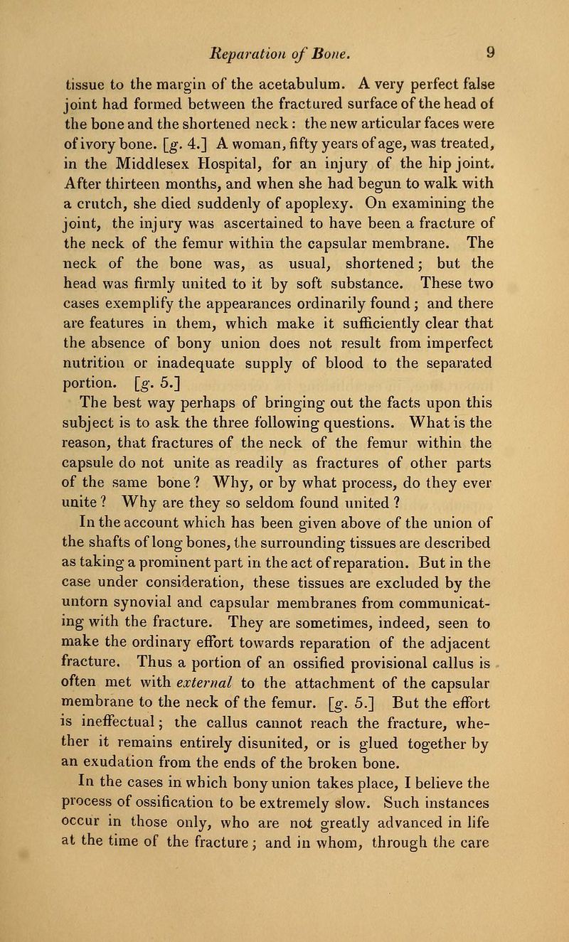 tissue to the margin of the acetabulum. A very perfect false joint had formed between the fractured surfaceof thehead of the bone and the shortened neck: the new articular faces were of ivory bone. [g. 4.] A woman, fifty years of age, was treated, in the Middlesex Hospital, for an injury of the hip joint. After thirteen months, and when she had begun to walk with a crutch, she died suddenly of apoplexy. On examining the joint, the injury was ascertained to have been a fracture of the neck of the femur within the capsular membrane. The neck of the bone was, as usual, shortened; but the head was firmly united to it by soft substance. These two cases exemplify the appearances ordinarily found; and there are features in them, which make it sufficiently clear that the absence of bony union does not result from imperfect nutrition or inadequate supply of blood to the separated portion, [g. 5.] The best way perhaps of bringing out the facts upon this subject is to ask the three following questions. What is the reason, that fractures of the neck of the femur within the capsule do not unite as readily as fractures of other parts of the same bone ? Why, or by what process, do they ever unite ? Why are they so seldom found united ? In the account which has been given above of the union of the shafts of long bones, the surrounding tissues are described as taking a prominent part in the act of reparation. But in the case under consideration, these tissues are excluded by the untorn synovial and capsular membranes from communicat- ing with the fracture. They are sometimes, indeed, seen to make the ordinary effort towards reparation of the adjacent fracture. Thus a portion of an ossified provisional callus is often met with external to the attachment of the capsular membrane to the neck of the femur, [g. 5.] But the effort is ineffectual; the callus cannot reach the fracture, whe- ther it remains entirely disunited, or is glued together by an exudation from the ends of the broken bone. In the cases in which bony union takes place, I believe the process of ossification to be extremely slow. Such instances occur in those only, who are not greatly advanced in life at the time of the fracture; and in whom, through the care