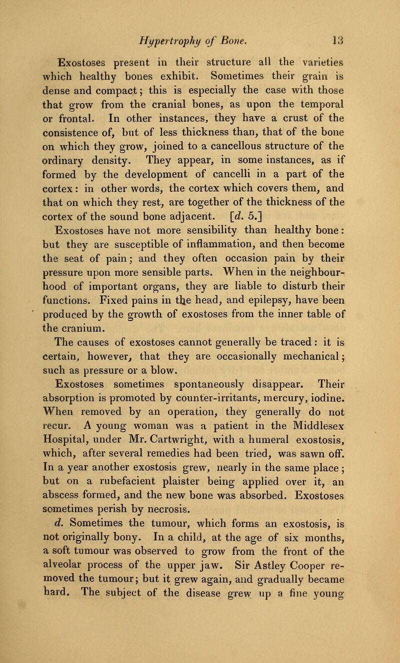 Exostoses present in their structure all the varieties which healthy bones exhibit. Sometimes their grain is dense and compact; this is especially the case with those that grow from the cranial bones, as upon the temporal or frontal. In other instances, they have a crust of the consistence of, but of less thickness than, that of the bone on which they grow, joined to a cancellous structure of the ordinary density. They appear, in some instances, as if formed by the development of cancelli in a part of the cortex: in other words, the cortex which covers them, and that on which they rest, are together of the thickness of the cortex of the sound bone adjacent. [<?. 5.] Exostoses have not more sensibility than healthy bone: but they are susceptible of inflammation, and then become the seat of pain; and they often occasion pain by their pressure upon more sensible parts. When in the neighbour- hood of important organs, they are liable to disturb their functions. Fixed pains in the head, and epilepsy, have been produced by the growth of exostoses from the inner table of the cranium. The causes of exostoses cannot generally be traced: it is certain, however, that they are occasionally mechanical; such as pressure or a blow. Exostoses sometimes spontaneously disappear. Their absorption is promoted by counter-irritants, mercury, iodine. When removed by an operation, they generally do not recur. A young woman was a patient in the Middlesex Hospital, under Mr. Cartwright, with a humeral exostosis, which, after several remedies had been tried, was sawn off. In a year another exostosis grew, nearly in the same place; but on a rubefacient plaister being applied over it, an abscess formed, and the new bone was absorbed. Exostoses sometimes perish by necrosis. d. Sometimes the tumour, which forms an exostosis, is not originally bony. In a child, at the age of six months, a soft tumour was observed to grow from the front of the alveolar process of the upper jaw. Sir Astley Cooper re- moved the tumour; but it grew again, and gradually became hard. The subject of the disease grew up a fine young