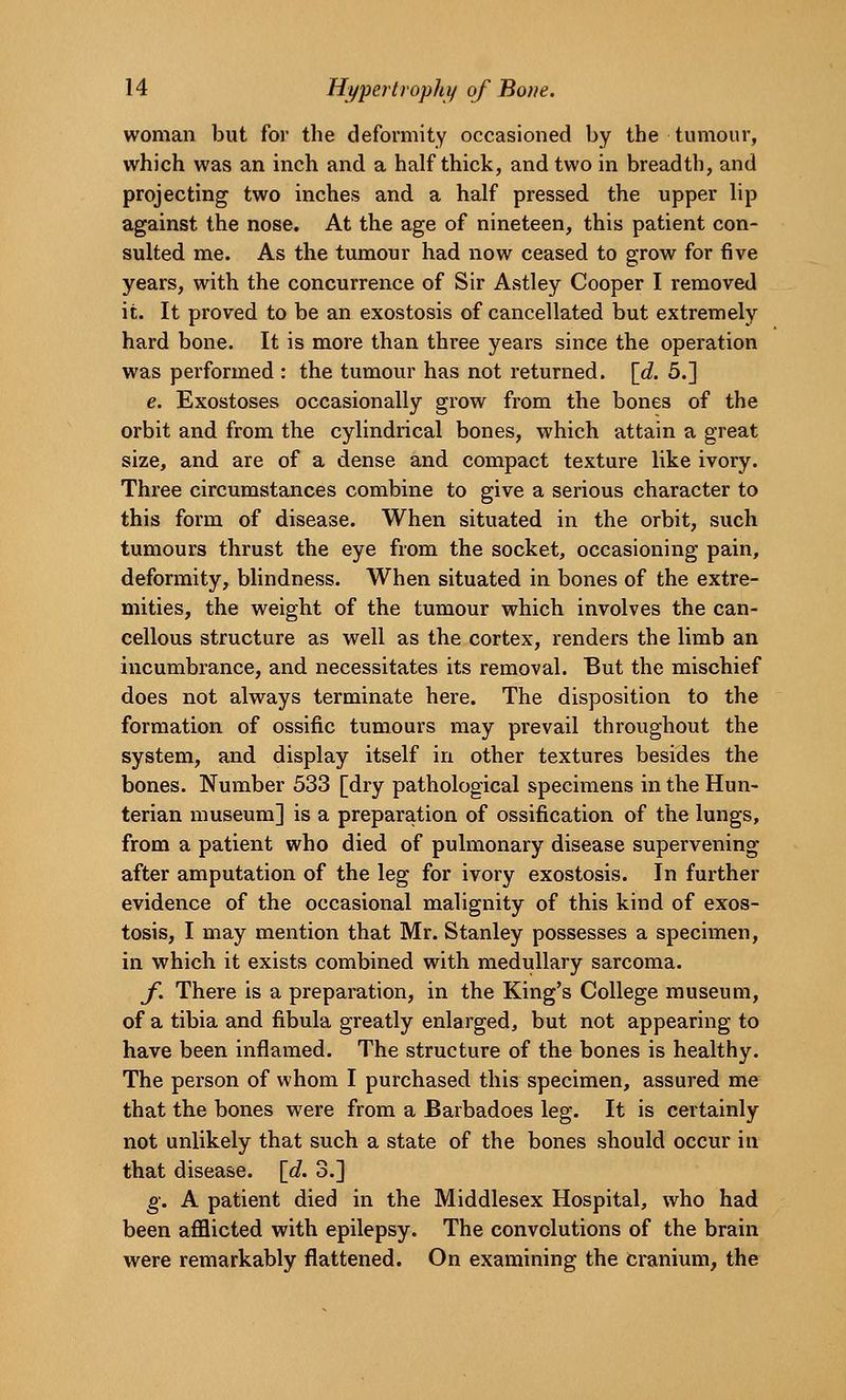 woman but for the deformity occasioned by the tumour, which was an inch and a half thick, and two in breadth, and projecting two inches and a half pressed the upper lip against the nose. At the age of nineteen, this patient con- sulted me. As the tumour had now ceased to grow for five years, with the concurrence of Sir Astley Cooper I removed it. It proved to be an exostosis of cancellated but extremely hard bone. It is more than three years since the operation was performed : the tumour has not returned, {d. 5.] e. Exostoses occasionally grow from the bones of the orbit and from the cylindrical bones, which attain a great size, and are of a dense and compact texture like ivory. Three circumstances combine to give a serious character to this form of disease. When situated in the orbit, such tumours thrust the eye from the socket, occasioning pain, deformity, blindness. When situated in bones of the extre- mities, the weight of the tumour which involves the can- cellous structure as well as the cortex, renders the limb an incumbrance, and necessitates its removal. But the mischief does not always terminate here. The disposition to the formation of ossific tumours may prevail throughout the system, and display itself in other textures besides the bones. Number 533 [dry pathological specimens in the Hun- terian museum] is a preparation of ossification of the lungs, from a patient who died of pulmonary disease supervening after amputation of the leg for ivory exostosis. In further evidence of the occasional malignity of this kind of exos- tosis, I may mention that Mr. Stanley possesses a specimen, in which it exists combined with medullary sarcoma. f. There is a preparation, in the King's College museum, of a tibia and fibula greatly enlarged, but not appearing to have been inflamed. The structure of the bones is healthy. The person of whom I purchased this specimen, assured me that the bones were from a Barbadoes leg. It is certainly not unlikely that such a state of the bones should occur in that disease. \d. 3.] g. A patient died in the Middlesex Hospital, who had been afflicted with epilepsy. The convolutions of the brain were remarkably flattened. On examining the cranium, the