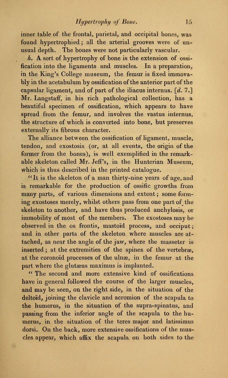 Hypertrophic of Bove. ] 5 inner table of the frontal, parietal, and occipital bones, was found hypertrophied; all the arterial grooves were of un- usual depth. The bones were not particularly vascular. h. A sort of hypertrophy of bone is the extension of ossi- fication into the ligaments and muscles. In a preparation, in the King's College museum, the femur is fixed immova- bly in the acetabulum by ossification of the anterior part of the capsular ligament, and of part of the iliacus internus. [d. 7.] Mr. LangstafF, in his rich pathological collection, has a beautiful specimen of ossification, which appears to have spread from the femur, and involves the vastus internus, the structure of which is converted into bone, but preserves externally its fibrous character. The alliance between the ossification of ligament, muscle, tendon, and exostosis (or, at all events, the origin of the former from the bones), is well exemplified in the remark- able skeleton called Mr. Jeff's, in the Hunterian Museum, which is thus described in the printed catalogue.  It is the skeleton of a man thirty-nine years of age, and is remarkable for the production of ossific growths from many parts, of various dimensions and extent; some form- ing exostoses merely, whilst others pass from one part of the skeleton to another, and have thus produced anchylosis, or immobility of most of the members. The exostoses may be observed in the os frontis, mastoid process, and occiput; and in other parts of the skeleton where muscles are at- tached, as near the angle of the jaw, where the masseter is inserted; at the extremities of the spines of the vertebrae, at the coronoid processes of the ulnae, in the femur at the part where the glutaeus maximus is implanted. '* The second and more extensive kind of ossifications have in general followed the course of the larger muscles, and may be seen, on the right side, in the situation of the deltoid, joining the clavicle and acromion of the scapula to the humerus, in the situation of the supra-spinatus, and passing from the inferior angle of the scapula to the hu- merus, in the situation of the teres major and latissimus dorsi. On the back, more extensive ossifications of the mus- cles appear, which affix the scapula on both sides to the