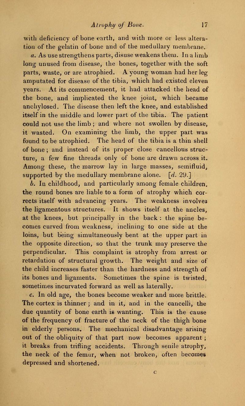 with deficiency of bone earth, and with more or less altera- tion of the gelatin of bone and of the medullary membrane. a. As use strengthens parts, disuse weakens them. In a limb long unused from disease, the bones, together with the soft parts, waste, or are atrophied. A young woman had her leg amputated for disease of the tibia, which had existed eleven years. At its commencement, it had attacked the head of the bone, and implicated the knee joint, which became anchylosed. The disease then left the knee, and established itself in the middle and lower part of the tibia. The patient could not use the limb; and where not swollen by disease, it wasted. On examining the limb, the upper part was found to be atrophied. The head of the tibia is a thin shell of bone; and instead of its proper close cancellous struc- ture, a few fine threads only of bone are drawn across it. Among these, the marrow lay in large masses, semifluid, supported by the medullary membrane alone, [d. 29.] b. In childhood, and particularly among female children, the round bones are liable to a form of atrophy which cor- rects itself with advancing years. The weakness involves the ligamentous structures. It shows itself at the ancles, at the knees, but principally in the back : the spine be- comes curved from weakness, inclining to one side at the loins, but being simultaneously bent at the upper part in the opposite direction, so that the trunk may preserve the perpendicular. This complaint is atrophy from arrest or retardation of structural growth. The weight and size of the child increases faster than the hardness and strength of its bones and ligaments. Sometimes the spine is twisted, sometimes incurvated forward as well as laterally. c. In old age, the bones become weaker and more brittle. The cortex is thinner; and in it, and in the cancelli, the due quantity of bone earth is wanting. This is the cause of the frequency of fracture of the neck of the thigh bone in elderly persons. The mechanical disadvantage arising out of the obliquity of that part now becomes apparent ; it breaks from trifling accidents. Through senile atrophy, the neck of the femur, when not broken, often becomes depressed and shortened.