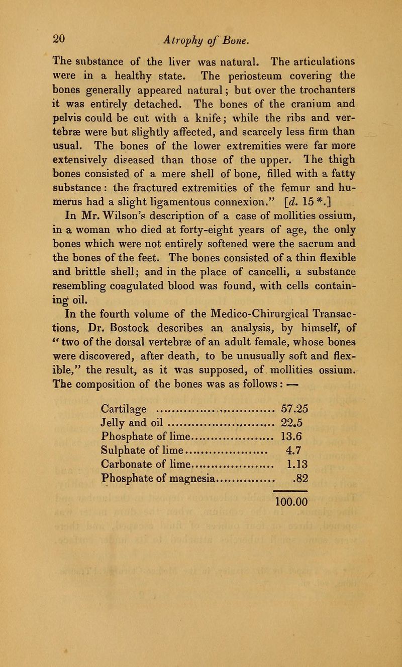 The substance of the Uver was natural. The articulations were in a healthy state. The periosteum covering the bones generally appeared natural; but over the trochanters it was entirely detached. The bones of the cranium and pelvis could be cut with a knife; while the ribs and ver- tebrae were but slightly affected, and scarcely less firm than usual. The bones of the lower extremities were far more extensively dipeased than those of the upper. The thigh bones consisted of a mere shell of bone, filled with a fatty substance: the fractured extremities of the femur and hu- merus had a slight ligamentous connexion. \d. 15 *.] In Mr. Wilson's description of a case of mollities ossium, in a woman who died at forty-eight years of age, the only bones which were not entirely softened were the sacrum and the bones of the feet. The bones consisted of a thin flexible and brittle shell; and in the place of cancelli, a substance resembling coagulated blood was found, with cells contain- ing oil. In the fourth volume of the Medico-Chirurgical Transac- tions, Dr. Bostock describes an analysis, by himself, of two of the dorsal vertebrae of an adult female, whose bones were discovered, after death, to be unusually soft and flex- ible, the result, as it was supposed, of mollities ossium. The composition of the bones was as follows: — Cartilage , 57.25 Jelly and oil 22.5 Phosphate of lime 13.6 Sulphate of lime 4.7 Carbonate of lime 1.13 Phosphate of magnesia 82 100.00