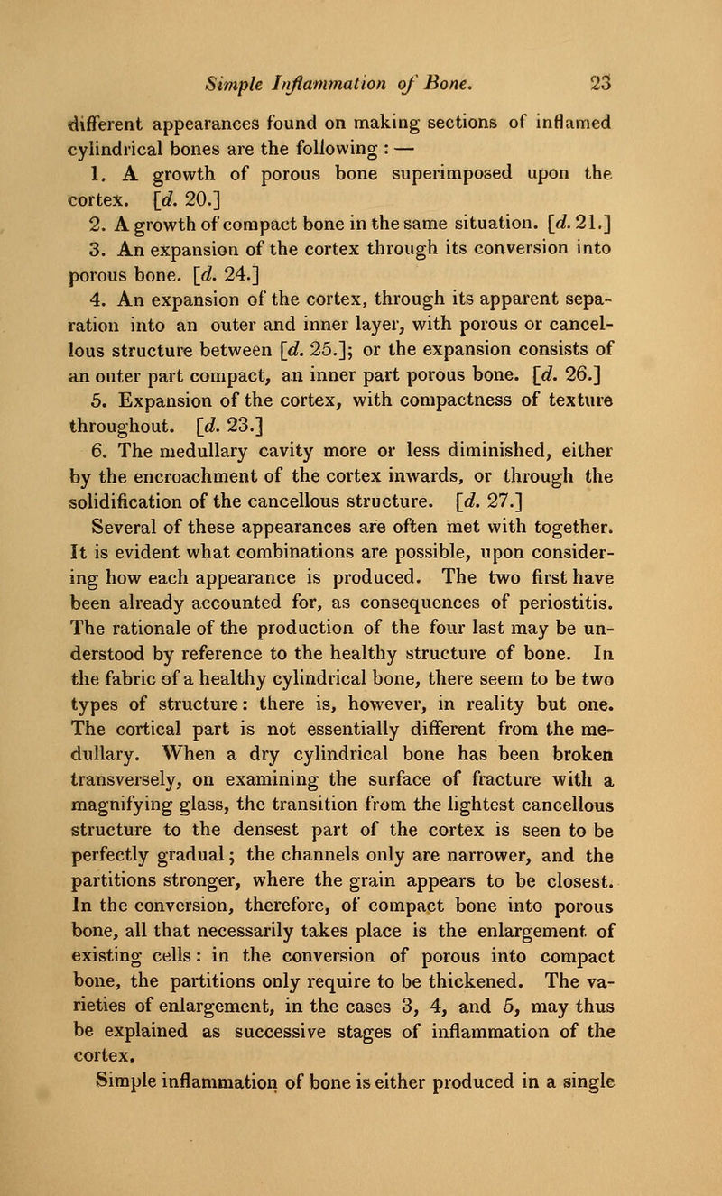 different appearances found on making sections of inflamed cylindrical bones are the following : — 1. A growth of porous bone superimposed upon the cortex, {d. 20.] 2. Agrowthof compact bone in the same situation. [«?. 21.] 3. An expansion of the cortex through its conversion into porous bone. {d. 24.] 4. An expansion of the cortex, through its apparent sepa- ration into an outer and inner layer, with porous or cancel- lous structure between \d. 25.]; or the expansion consists of an outer part compact, an inner part porous bone. \d. 26.] 5. Expansion of the cortex, with compactness of texture throughout, [d. 23.] 6. The medullary cavity more or less diminished, either by the encroachment of the cortex inwards, or through the solidification of the cancellous structure, [d. 27.] Several of these appearances are often met with together. It is evident what combinations are possible, upon consider- ing how each appearance is produced. The two first have been already accounted for, as consequences of periostitis. The rationale of the production of the four last may be un- derstood by reference to the healthy structure of bone. In the fabric of a healthy cylindrical bone, there seem to be two types of structure: there is, however, in reality but one. The cortical part is not essentially different from the me- dullary. When a dry cylindrical bone has been broken transversely, on examining the surface of fracture with a magnifying glass, the transition from the lightest cancellous structure to the densest part of the cortex is seen to be perfectly gradual; the channels only are narrower, and the partitions stronger, where the grain appears to be closest. In the conversion, therefore, of compact bone into porous bone, all that necessarily takes place is the enlargement of existing cells: in the conversion of porous into compact bone, the partitions only require to be thickened. The va- rieties of enlargement, in the cases 3, 4, and 5, may thus be explained as successive stages of inflammation of the cortex. Simple inflammation of bone is either produced in a single