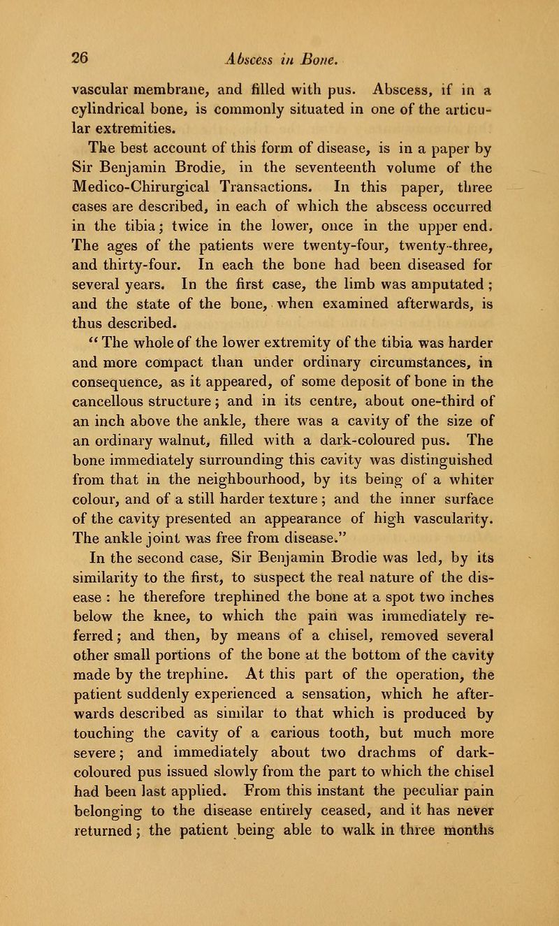 vascular membrane, and filled with pus. Abscess, if in a cylindrical bone, is commonly situated in one of the articu- lar extremities. The best account of this form of disease, is in a paper by Sir Benjamin Brodie, in the seventeenth volume of the Medico-Chirurgical Transactions. In this paper, three cases are described, in each of vi^hich the abscess occurred in the tibia; twice in the lower, once in the upper end. The ages of the patients were twenty-four, twenty-three, and thirty-four. In each the bone had been diseased for several years. In the first case, the limb was amputated; and the state of the bone, when examined afterwards, is thus described.  The whole of the lower extremity of the tibia was harder and more compact than under ordinary circumstances, in consequence, as it appeared, of some deposit of bone in the cancellous structure; and in its centre, about one-third of an inch above the ankle, there was a cavity of the size of an ordinary walnut, filled with a dark-coloured pus. The bone immediately surrounding this cavity Avas distinguished from that in the neighbourhood, by its being of a whiter colour, and of a still harder texture ; and the inner surface of the cavity presented an appearance of high vascularity. The ankle joint was free from disease. In the second case. Sir Benjamin Brodie was led, by its similarity to the first, to suspect the real nature of the dis- ease : he therefore trephined the bone at a spot two inches below the knee, to which the pain was immediately re- ferred; and then, by means of a chisel, removed several other small portions of the bone at the bottom of the cavity made by the trephine. At this part of the operation, the patient suddenly experienced a sensation, which he after- wards described as similar to that which is produced by touching the cavity of a carious tooth, but much more severe; and immediately about two drachms of dark- coloured pus issued slowly from the part to which the chisel had been last applied. From this instant the peculiar pain belonging to the disease entirely ceased, and it has never returned; the patient being able to walk in three months