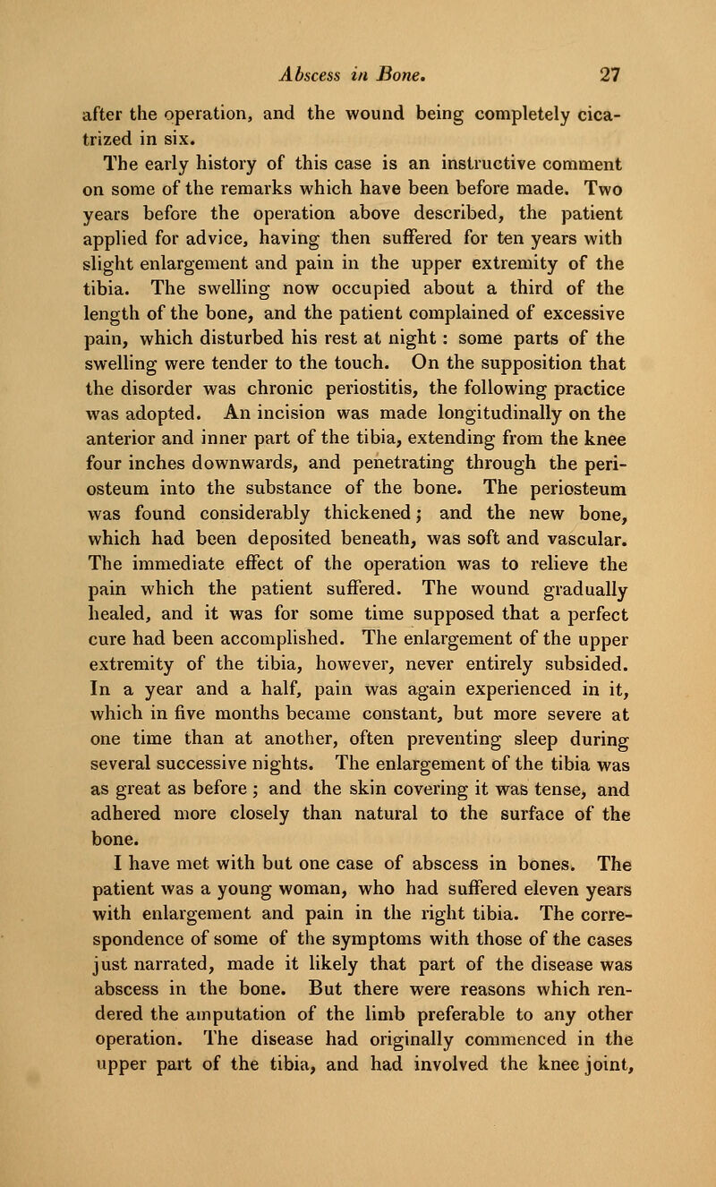 after the operation, and the wound being completely cica- trized in six. The early history of this case is an instructive comment on some of the remarks which have been before made. Two years before the operation above described, the patient applied for advice, having then suffered for ten years with slight enlargement and pain in the upper extremity of the tibia. The svi^elling now occupied about a third of the length of the bone, and the patient complained of excessive pain, which disturbed his rest at night: some parts of the swelling were tender to the touch. On the supposition that the disorder was chronic periostitis, the following practice was adopted. An incision was made longitudinally on the anterior and inner part of the tibia, extending from the knee four inches downwards, and penetrating through the peri- osteum into the substance of the bone. The periosteum was found considerably thickened; and the new bone, which had been deposited beneath, was soft and vascular. The immediate effect of the operation was to relieve the pain which the patient suffered. The wound gradually healed, and it was for some time supposed that a perfect cure had been accomplished. The enlargement of the upper extremity of the tibia, however, never entirely subsided. In a year and a half, pain was again experienced in it, which in five months became constant, but more severe at one time than at another, often preventing sleep during several successive nights. The enlargement of the tibia was as great as before ; and the skin covering it was tense, and adhered more closely than natural to the surface of the bone. I have met with but one case of abscess in bones. The patient was a young woman, who had suffered eleven years with enlargement and pain in the right tibia. The corre- spondence of some of the symptoms with those of the cases just narrated, made it likely that part of the disease was abscess in the bone. But there were reasons which ren- dered the amputation of the limb preferable to any other operation. The disease had originally commenced in the upper part of the tibia, and had involved the knee joint.