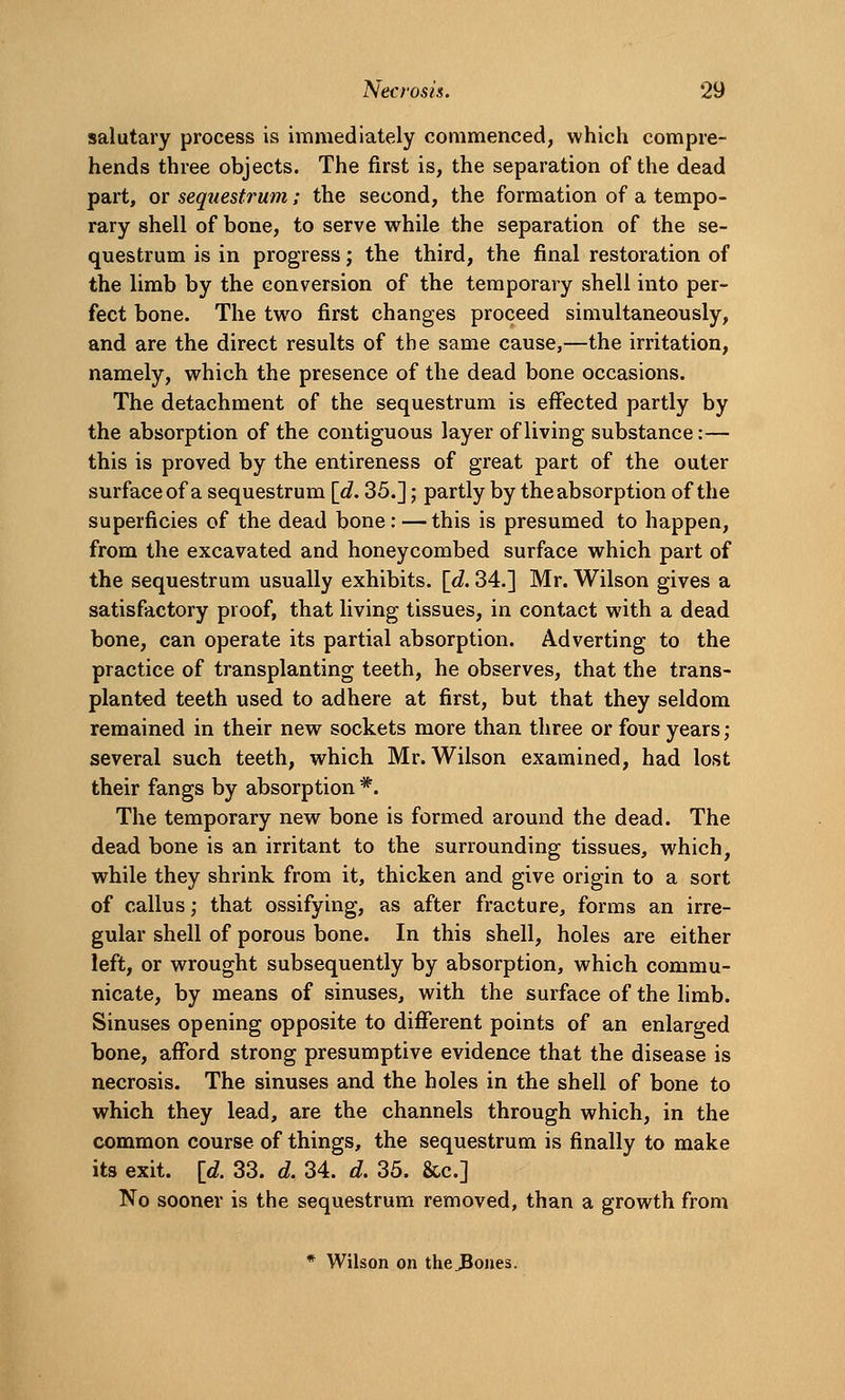 salutary process is immediately commenced, which compre- hends three objects. The first is, the separation of the dead part, or sequestrum; the second, the formation of a tempo- rary shell of bone, to serve while the separation of the se- questrum is in progress; the third, the final restoration of the limb by the conversion of the temporary shell into per- fect bone. The two first changes proceed simultaneously, and are the direct results of the same cause,—the irritation, namely, which the presence of the dead bone occasions. The detachment of the sequestrum is effected partly by the absorption of the contiguous layer of living substance:— this is proved by the entireness of great part of the outer surface of a sequestrum [d. 35.]; partly by the absorption of the superficies of the dead bone: — this is presumed to happen, from the excavated and honeycombed surface which part of the sequestrum usually exhibits, [d. 34.] Mr. Wilson gives a satisfactory proof, that living tissues, in contact with a dead bone, can operate its partial absorption. Adverting to the practice of transplanting teeth, he observes, that the trans- planted teeth used to adhere at first, but that they seldom remained in their new sockets more than three or four years ; several such teeth, which Mr. Wilson examined, had lost their fangs by absorption *. The temporary new bone is formed around the dead. The dead bone is an irritant to the surrounding tissues, which, while they shrink from it, thicken and give origin to a sort of callus; that ossifying, as after fracture, forms an irre- gular shell of porous bone. In this shell, holes are either left, or wrought subsequently by absorption, which commu- nicate, by means of sinuses, with the surface of the limb. Sinuses opening opposite to different points of an enlarged bone, afford strong presumptive evidence that the disease is necrosis. The sinuses and the holes in the shell of bone to which they lead, are the channels through which, in the common course of things, the sequestrum is finally to make its exit. \d. 33. d. 34. d. 35. &c.] No sooner is the sequestrum removed, than a growth from * Wilson on the^ones.