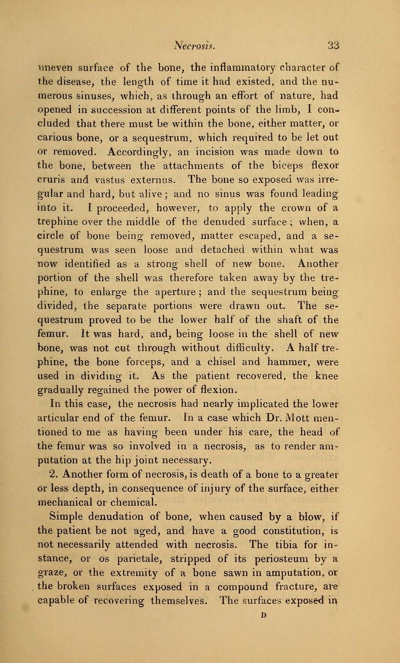 imeven surface of the bone, the inflammatory character of the disease, the lenp-th of time it had existed, and the nu- merous sinuses, which, as through an effort of nature, had opened in succession at different points of the limb, I con- cluded that there must be within the bone, either matter, or carious bone, or a sequestrum, which required to be let out or removed. Accordingly, an incision was made down to the bone, between the attachments of the biceps flexor cruris and vastus externus. The bone so exposed was irre- gular and hard, but alive; and no sinus was found leading into it. I proceeded, however, to apply the crown of a trephine over the middle of the denuded surface; when, a circle of bone being removed, matter escaped, and a se- questrum was seen loose and detached within what was now identified as a strong shell of new bone. Another portion of the shell was therefore taken away by the tre- phine, to enlarge the aperture ; and the sequestrum being divided, the separate portions were drawn out. The se- questrum proved to be the lower half of the shaft of the femur. It was hard, and, being loose in the shell of new bone, was not cut through without difiiculty. A half tre- phine, the bone forceps, and a chisel and hammer, were used in dividing it. As the patient recovered, the knee gradually regained the power of flexion. In this case, the necrosis had nearly implicated the lower articular end of the femur. In a case which Dr. Mott men- tioned to me as having been under his care, the head of the femur was so involved in a necrosis, as to render am- putation at the hip joint necessary. 2. Another form of necrosis, is death of a bone to a greater or less depth, in consequence of injury of the surface, either mechanical or chemical. Simple denudation of bone, when caused by a blow, if the patient be not aged, and have a good constitution, is not necessarily attended with necrosis. The tibia for in= stance, or os parietale, stripped of its periosteum by a graze, or the extremity of a bone sawn in amputation, ox the broken surfaces exposed in a compound fracture, are capable of recovering themselves. The surfaces exposed ir^ D