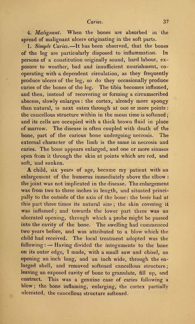 4. Malignant. When the bones are absorbed in the spread of malignant ulcers originating in the soft parts. 1. Simple Caries.—It has been observed, that the bones of the leg are particularly disposed to inflammation. In persons of a constitution originally sound, hard labour, ex- posure to weather, bad and insufficient nourishment, co- operating with a dependent circulation, as they frequently produce ulcers of the leg, so do they occasionally produce caries of the bones of the leg. The tibia becomes inflamed, and then, instead of recovering or forming a circumscribed abscess, slowly enlarges: the cortex, already more spongy than natural, is next eaten through at one or more points: the cancellous structure within in the mean time is softened; and its cells are occupied with a thick brown fluid in place of marrow. The disease is often coupled with death of the bone, part of the carious bone undergoing necrosis. The external character of the limb is the same in necrosis and caries. Tlie bone appears enlarged, and one or more sinuses open from it through the skin at points which are red, and soft, and sunken. A child, six years of age, became my patient with an enlargement of the humerus immediately above the elbow : the joint was not implicated in the disease. The enlargement was from two to three inches in length, and situated princi- pally to the outside of the axis of the bone: the bone had at this part three times its natural size; the skin covering it was inflamed; and towards the lower part there was an ulcerated opening, through which a probe might be passed into the cavity of the bone. The swelling had commenced two years before, and was attributed to a blow which the child had received. The local treatment adopted was the following: — Having divided the integuments to the bone on its outer edge, I made, with a small saw and chisel, an opening an inch long, and an inch wide, through the en- larged shell, and removed softened cancellous structure; leaving an exposed cavity of bone to granulate, fill up, and contract. This was a genuine case of caries following a blow; the bone inflaming, enlarging, the cortex partially ulcerated, the cancellous structure softened.