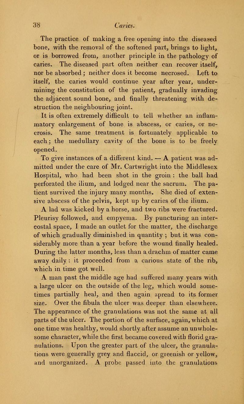 The practice of making a free opening into the diseased bone, with the removal of the softened part, brings to hght, or is borrowed from, another principle in the pathology of caries. The diseased part often neither can recover itself, nor be absorbed ; neither does it become necrosed. Left to itself, the caries would continue year after year, under- mining the constitution of the patient, gradually invading the adjacent sound bone, and finally threatening with de- struction the neighbouring joint. It is often extremely diflficult to tell whether an inflam- matory enlargement of bone is abscess, or caries, or ne- crosis. The same treatment is fortunately applicable to each; the medullary cavity of the bone is to be freely opened. To give instances of a different kind. — A patient was ad- mitted under the care of Mr. Cartwright into the Middlesex Hospital, who had been shot in the groin : the ball had perforated the ilium, and lodged near the sacrum. The pa- tient survived the injury many months. She died of exten- sive abscess of the pelvis, kept up by caries of the ilium. A lad was kicked by a horse, and two ribs were fractured. Pleurisy followed, and empyema. By puncturing an inter- costal space, I made an outlet for the matter, the discharge of which gradually diminished in quantity ; but it was con- siderably more than a year before the wound finally healed. During the latter months, less than a drachm of matter came away daily : it proceeded from a carious state of the rib, which in time got well. A man past the middle age had suffered many years with a large ulcer on the outside of the leg, which would some- times partially heal, and then again spread to its former size. Over the fibula the ulcer was deeper than elsewhere. The appearance of the granulations was not the same at all parts of the ulcer. The portion of the surface, again, which at one time was healthy, would shortly after assume an unwhole- some character, while the first became covered with florid gra- nulations. Upon the greater part of the ulcer, the granula- tions were generally grey and flaccid, or greenish or yellow, and unorganized. A probe passed into the granulations