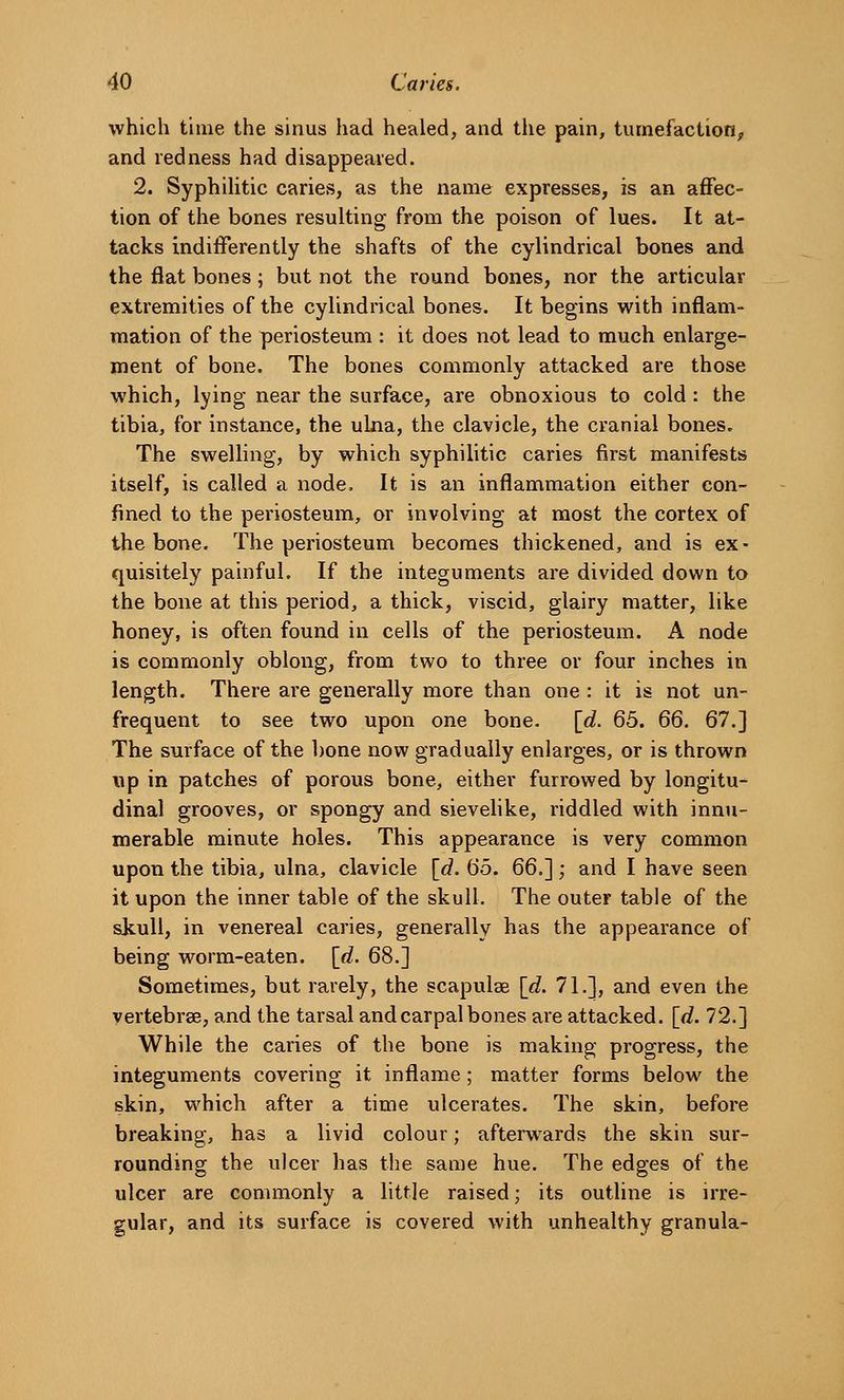 which time the sinus had healed, and the pain, tumefaction, and redness had disappeared. 2. Syphihtic caries, as the name expresses, is an affec- tion of the bones resulting from the poison of lues. It at- tacks indifferently the shafts of the cylindrical bones and the flat bones; but not the round bones, nor the articular extremities of the cylindrical bones. It begins with inflam- mation of the periosteum : it does not lead to much enlarge- ment of bone. The bones commonly attacked are those which, lying near the surface, are obnoxious to cold : the tibia, for instance, the ulna, the clavicle, the cranial bones. The swelling, by which syphilitic caries first manifests itself, is called a node. It is an inflammation either con- fined to the periosteum, or involving at most the cortex of the bone. The periosteum becomes thickened, and is ex- quisitely painful. If the integuments are divided down to the bone at this period, a thick, viscid, glairy matter, like honey, is often found in cells of the periosteum. A node is commonly oblong, from two to three or four inches in length. There are generally more than one : it is not un- frequent to see two upon one bone. [d. Q3. 66. 67.] The surface of the bone now gradually enlarges, or is thrown up in patches of porous bone, either furrowed by longitu- dinal grooves, or spongy and sievelike, riddled with innu- merable minute holes. This appearance is very common upon the tibia, ulna, clavicle {d. 65. QQ.I; and I have seen it upon the inner table of the skull. The outer table of the skull, in venereal caries, generally has the appearance of being worm-eaten, {d. 68,] Sometimes, but rarely, the scapulae [d. 71.], and even the vertebrae, and the tarsal and carpal bones are attacked, [d. 72.] While the caries of the bone is making progress, the integuments covering it inflame; matter forms below the skin, which after a time ulcerates. The skin, before breaking, has a livid colour; afterwards the skin sur- rounding the ulcer has tlie same hue. The edges of the ulcer are commonly a little raised; its outline is irre- gular, and its surface is covered with unhealthy granula-