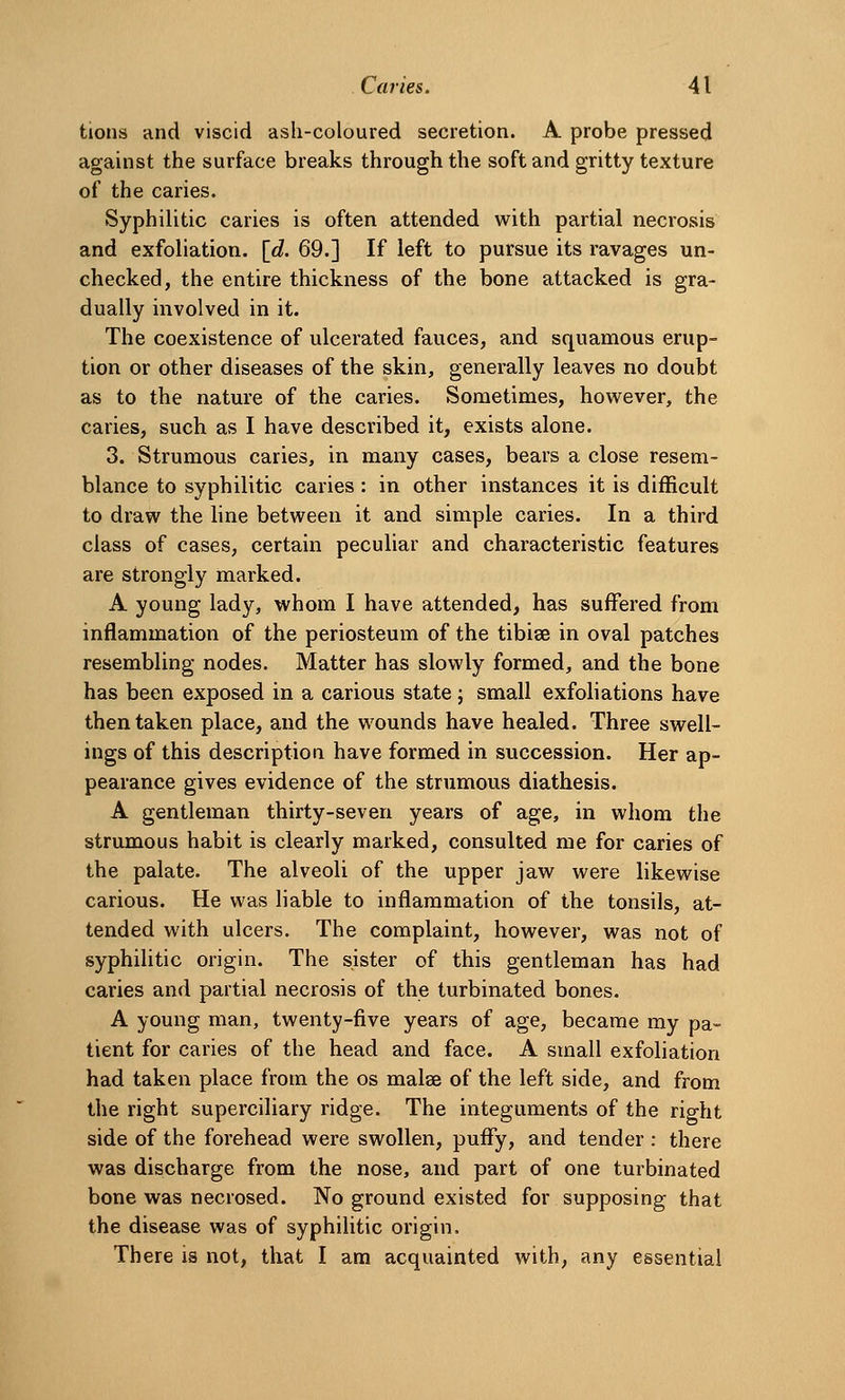 tions and viscid ash-coloured secretion. A probe pressed against the surface breaks through the soft and gritty texture of the caries. Syphilitic caries is often attended with partial necrosis and exfoliation, [d. 69.] If left to pursue its ravages un- checked, the entire thickness of the bone attacked is gra- dually involved in it. The coexistence of ulcerated fauces, and squamous erup- tion or other diseases of the skin, generally leaves no doubt as to the nature of the caries. Sometimes, however, the caries, such as I have described it, exists alone. 3. Strumous caries, in many cases, bears a close resem- blance to syphilitic caries: in other instances it is difficult to draw the hne between it and simple caries. In a third class of cases, certain peculiar and characteristic features are strongly marked. A young lady, whom I have attended, has suffered from inflammation of the periosteum of the tibiae in oval patches resembling nodes. Matter has slowly formed, and the bone has been exposed in a carious state j small exfoliations have then taken place, and the wounds have healed. Three swell- ings of this description have formed in succession. Her ap- pearance gives evidence of the strumous diathesis. A gentleman thirty-seven years of age, in whom the strumous habit is clearly marked, consulted me for caries of the palate. The alveoli of the upper jaw were likewise carious. He was liable to inflammation of the tonsils, at- tended with ulcers. The complaint, however, was not of syphilitic origin. The sister of this gentleman has had caries and partial necrosis of the turbinated bones. A young man, twenty-five years of age, became my pa- tient for caries of the head and face. A small exfoliation had taken place from the os malse of the left side, and from the right superciliary ridge. The integuments of the right side of the forehead were swollen, puffy, and tender : there was discharge from the nose, and part of one turbinated bone was necrosed. No ground existed for supposing that the disease was of syphilitic origin. There is not, that I am acquainted with, any essential