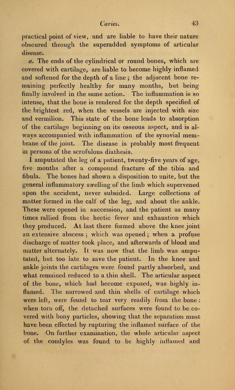 practical point of view, and are liable to have their nature obscured through the superadded symptoms of articular disease. a. The ends of the cylindrical or round bones, which are covered with cartilage, are liable to become highly inflamed and softened for the depth of a line ; the adjacent bone re- maining perfectly healthy for many months, but being finally involved in the same action. The inflammation is so intense, that the bone is rendered for the depth specified of the brightest red, when the vessels are injected with size and vermilion. This state of the bone leads to absorption of the cartilage beginning on its osseous aspect, and is al- ways accompanied with inflammation of the synovial mem- brane of the joint. The disease is probably most frequent in persons of the scrofulous diathesis. I amputated the leg of a patient, twenty-five years of age, five months after a compound fracture of the tibia and fibula. The bones had shown a disposition to unite, but the general inflammatory swelling of the limb which supervened upon the accident, never subsided. Large collections of matter formed in the calf of the leg, and about the ankle. These were opened in succession, and the patient as many times rallied from the hectic fever and exhaustion which they produced. At last there formed above the knee joint an extensive abscess ; which was opened; when a profuse discharge of matter took place, and afterwards of blood and matter alternately. It was now that the limb was ampu- tated, but too late to save the patient. In the knee and ankle joints the cartilages were found partly absorbed, and what remained reduced to a thin shell. The articular aspect of the bone, which had become exposed, was highly in- flamed. The narrowed and thin shells of cartilage which were left, were found to tear very readily from the bone : when torn ofl, the detached surfaces were found to be co- vered with bony particles, showing that the separation must have been effected by rupturing the inflamed surface of the bone. On further examination, the whole articular aspect of the condyles was found to be highly inflamed and