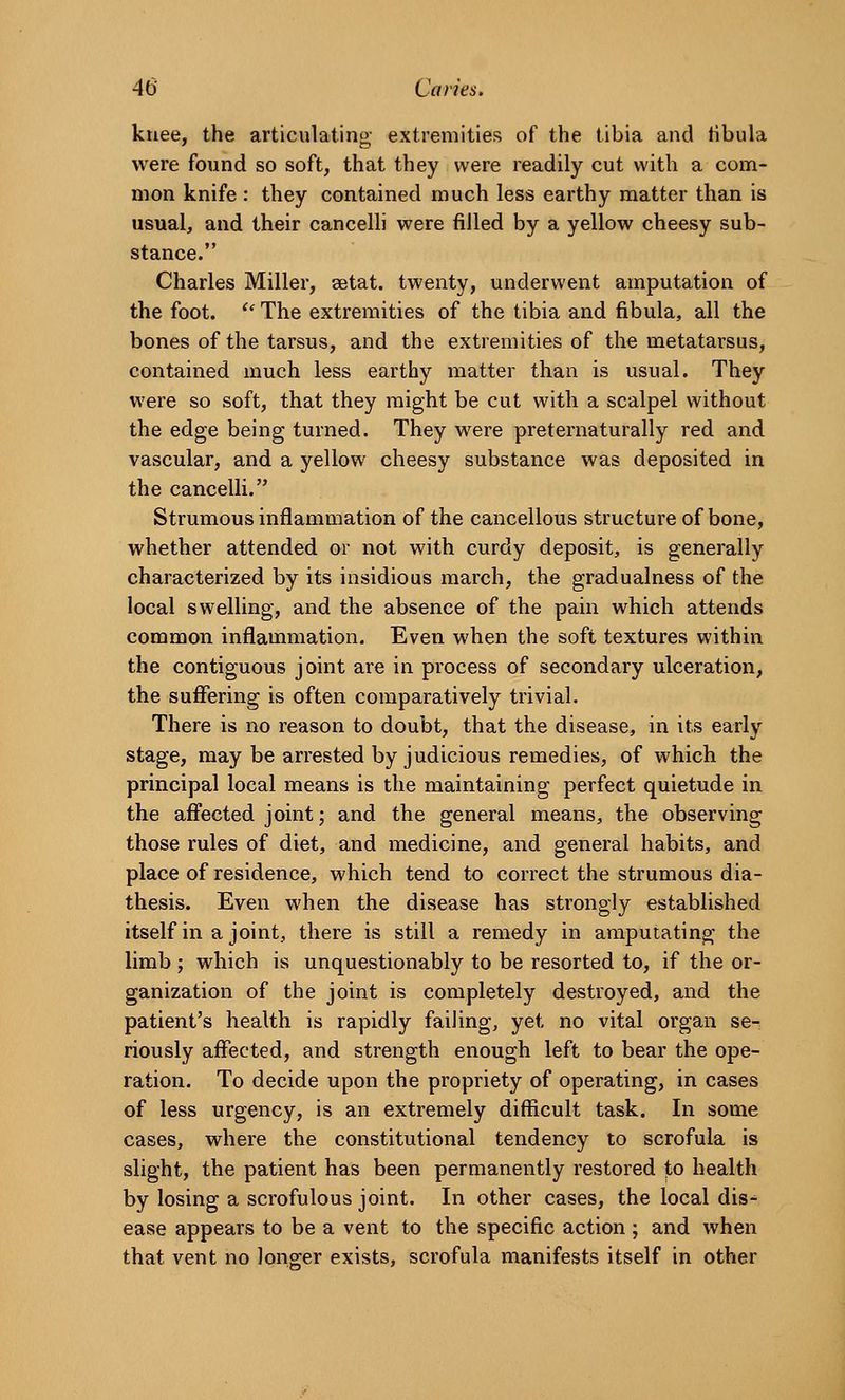 kuee, the articulating extremities of the tibia and tibula were found so soft, that they were readily cut with a com- mon knife : they contained much less earthy matter than is usual, and their cancelli were filled by a yellow cheesy sub- stance. Charles Miller, setat. twenty, underwent amputation of the foot. '' The extremities of the tibia and fibula, all the bones of the tarsus, and the extremities of the metatarsus, contained much less earthy matter than is usual. They were so soft, that they might be cut with a scalpel without the edge being turned. They were preternaturally red and vascular, and a yellow cheesy substance was deposited in the cancelli. Strumous inflammation of the cancellous structure of bone, whether attended or not with curdy deposit, is generally characterized by its insidious march, the gradualness of the local swelling, and the absence of the pain which attends common inflammation. Even when the soft textures within the contiguous joint are in process of secondary ulceration, the suffering is often comparatively trivial. There is no reason to doubt, that the disease, in its early stage, may be arrested by judicious remedies, of which the principal local means is the maintaining perfect quietude in the affected joint; and the general means, the observing those rules of diet, and medicine, and general habits, and place of residence, which tend to correct the strumous dia- thesis. Even when the disease has strongly established itself in a joint, there is still a remedy in amputating the limb ; which is unquestionably to be resorted to, if the or- ganization of the joint is completely destroyed, and the patient's health is rapidly failing, yet no vital organ se- riously affected, and strength enough left to bear the ope- ration. To decide upon the propriety of operating, in cases of less urgency, is an extremely difficult task. In some cases, where the constitutional tendency to scrofula is slight, the patient has been permanently restored to health by losing a scrofulous joint. In other cases, the local dis-^ ease appears to be a vent to the specific action ; and when that vent no longer exists, scrofula manifests itself in other