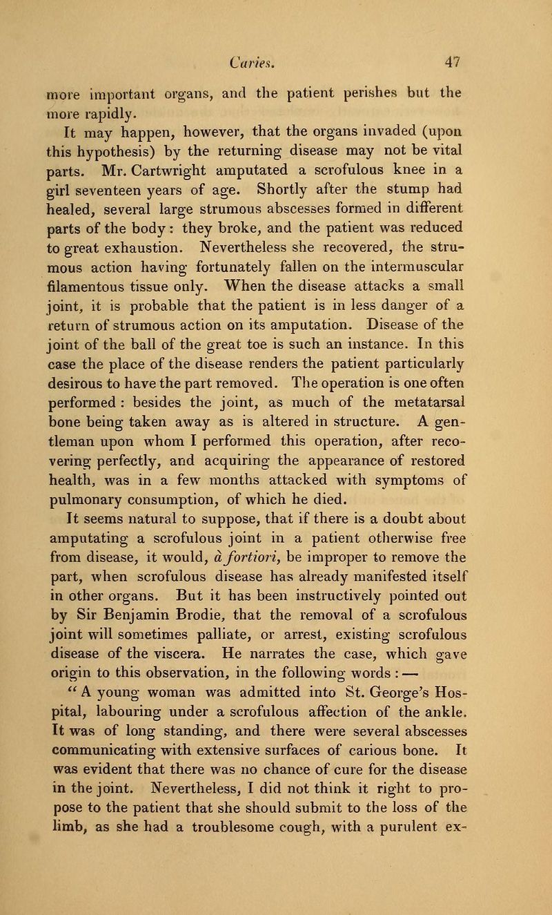 more important organs, and the patient perishes but the more rapidly. It may happen, however, that the organs invaded (upon this hypothesis) by the returning disease may not be vital parts. Mr. Cartwright amputated a scrofulous knee in a girl seventeen years of age. Shortly after the stump had healed, several large strumous abscesses formed in different parts of the body : they broke, and the patient was reduced to great exhaustion. Nevertheless she recovered, the stru- mous action having fortunately fallen on the intermuscular filamentous tissue only. When the disease attacks a small joint, it is probable that the patient is in less danger of a return of strumous action on its amputation. Disease of the joint of the ball of the great toe is such an instance. In this case the place of the disease renders the patient particularly desirous to have the part removed. The operation is one often performed : besides the joint, as much of the metatarsal bone being taken away as is altered in structure. A gen- tleman upon whom I performed this operation, after reco- vering perfectly, and acquiring the appearance of restored health, was in a few months attacked with symptoms of pulmonary consumption, of which he died. It seems natural to suppose, that if there is a doubt about amputating a scrofulous joint in a patient otherwise free from disease, it would, a fortiori, be improper to remove the part, when scrofulous disease has already manifested itself in other organs. But it has been instructively pointed out by Sir Benjamin Brodie, that the removal of a scrofulous joint will sometimes palliate, or arrest, existing scrofulous disease of the viscera. He narrates the case, which gave origin to this observation, in the following words : —  A young woman was admitted into St. George's Hos- pital, labouring under a scrofulous affection of the ankle. It was of long standing, and there were several abscesses communicating with extensive surfaces of carious bone. It was evident that there was no chance of cure for the disease in the joint. Nevertheless, I did not think it right to pro- pose to the patient that she should submit to the loss of the limb, as she had a troublesome cough, with a purulent ex-