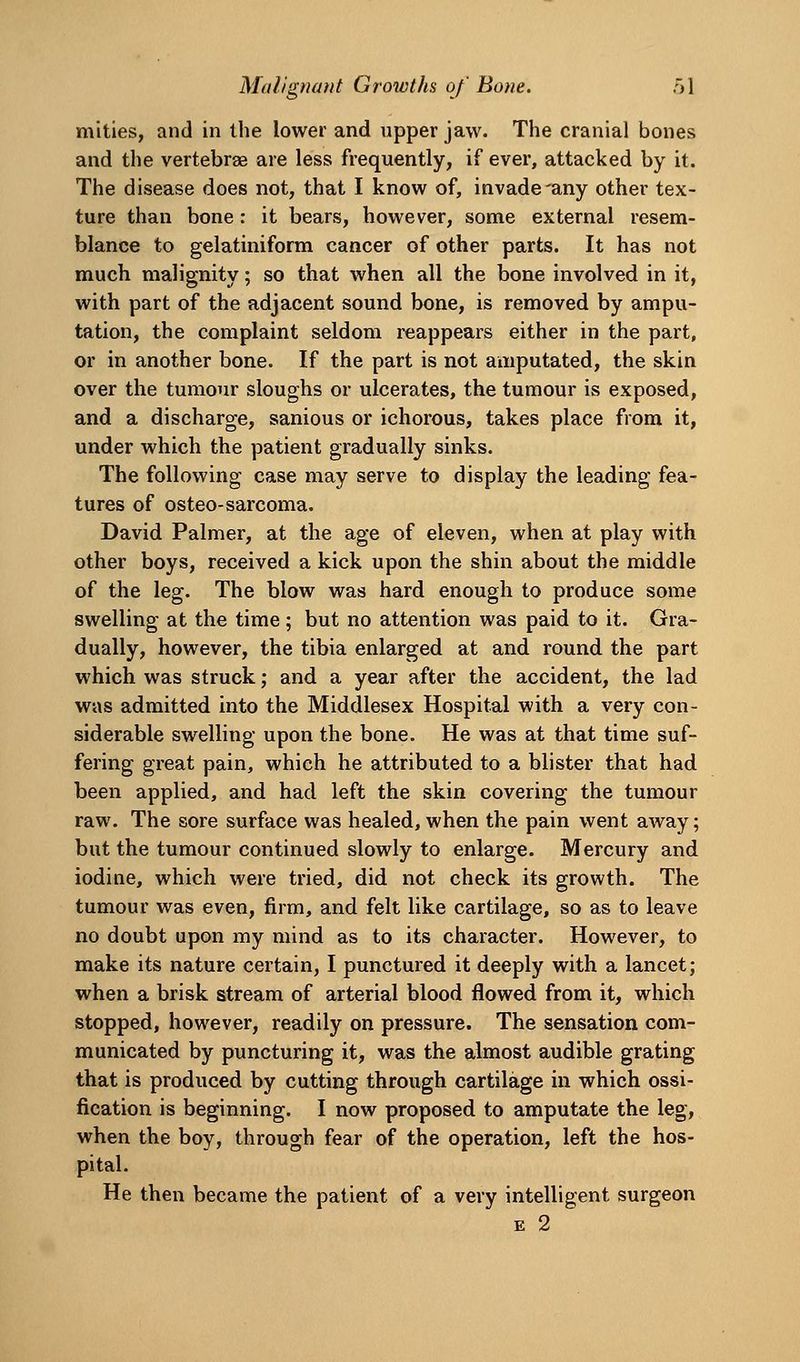 mlties, and in the lower and upper jaw. The cranial bones and the vertebrae are less frequently, if ever, attacked by it. The disease does not, that I know of, invade'any other tex- ture than bone: it bears, however, some external resem- blance to gelatiniform cancer of other parts. It has not much malignity; so that when all the bone involved in it, with part of the adjacent sound bone, is removed by ampu- tation, the complaint seldom reappears either in the part, or in another bone. If the part is not amputated, the skin over the tumour sloughs or ulcerates, the tumour is exposed, and a discharge, sanious or ichorous, takes place from it, under which the patient gradually sinks. The following case may serve to display the leading fea- tures of osteo-sarcoma. David Palmer, at the age of eleven, when at play with other boys, received a kick upon the shin about the middle of the leg. The blow was hard enough to produce some swelling at the time ; but no attention was paid to it. Gra- dually, however, the tibia enlarged at and round the part which was struck; and a year after the accident, the lad was admitted into the Middlesex Hospital with a very con- siderable swelling upon the bone. He was at that time suf- fering great pain, which he attributed to a blister that had been applied, and had left the skin covering the tumour raw. The sore surface was healed, when the pain went away; but the tumour continued slowly to enlarge. Mercury and iodine, which were tried, did not check its growth. The tumour was even, firm, and felt like cartilage, so as to leave no doubt upon my mind as to its character. However, to make its nature certain, I punctured it deeply with a lancet; when a brisk stream of arterial blood flowed from it, which stopped, however, readily on pressure. The sensation com- municated by puncturing it, was the almost audible grating that is produced by cutting through cartilage in which ossi- fication is beginning. I now proposed to amputate the leg, when the boy, through fear of the operation, left the hos- pital. He then became the patient of a very intelligent surgeon E 2