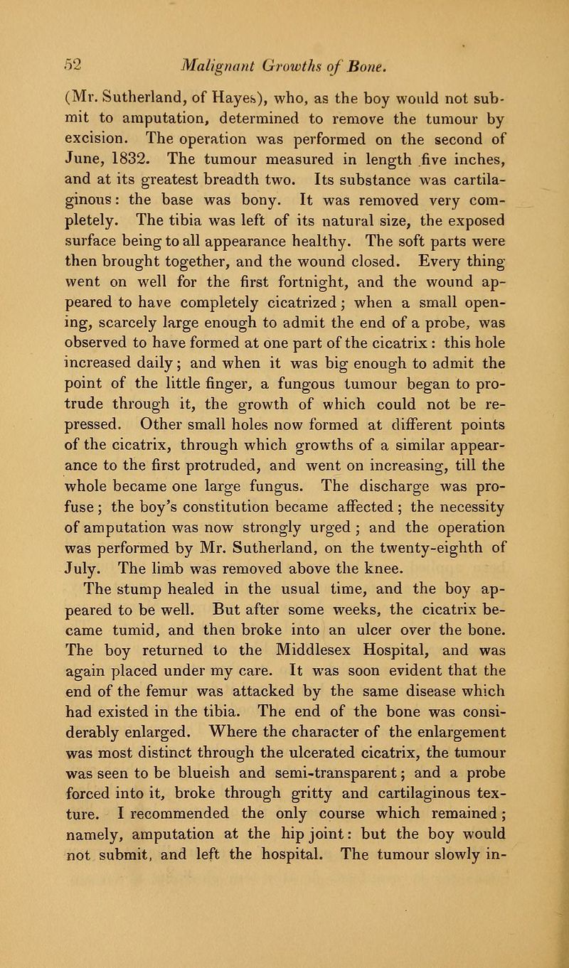 (Mr. Sutherland, of Hayes), who, as the boy would not sub- mit to amputation, determined to remove the tumour by excision. The operation was performed on the second of June, 1832. The tumour measured in length .five inches, and at its greatest breadth two. Its substance was cartila- ginous : the base was bony. It was removed very com- pletely. The tibia was left of its natural size, the exposed surface being to all appearance healthy. The soft parts were then brought together, and the wound closed. Every thing- went on well for the first fortnight, and the wound ap- peared to have completely cicatrized; when a small open- ing, scarcely large enough to admit the end of a probe, was observed to have formed at one part of the cicatrix : this hole increased daily; and when it was big enough to admit the point of the little finger, a fungous tumour began to pro- trude through it, the growth of which could not be re- pressed. Other small holes now formed at different points of the cicatrix, through which growths of a similar appear- ance to the first protruded, and went on increasing, till the whole became one large fungus. The discharge was pro- fuse ; the boy's constitution became affected; the necessity of amputation was now strongly urged ; and the operation was performed by Mr. Sutherland, on the twenty-eighth of July. The limb was removed above the knee. The stump healed in the usual time, and the boy ap- peared to be well. But after some weeks, the cicatrix be- came tumid, and then broke into an ulcer over the bone. The boy returned to the Middlesex Hospital, and was again placed under my care. It was soon evident that the end of the femur was attacked by the same disease which had existed in the tibia. The end of the bone was consi- derably enlarged. Where the character of the enlargement was most distinct through the ulcerated cicatrix, the tumour was seen to be blueish and semi-transparent; and a probe forced into it, broke through gritty and cartilaginous tex- ture. I recommended the only course which remained; namely, amputation at the hip joint: but the boy would not submit, and left the hospital. The tumour slowly in-
