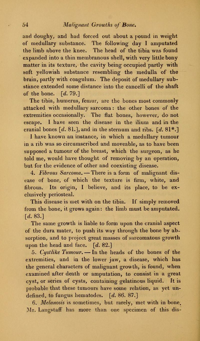 and doughy, and had forced out about a pound in weight of medullary substance. The following day I amputated the limb above the knee. The head of the tibia was found expanded into a thin membranous shell, with very little bony matter in its texture, the cavity being occupied partly with soft yellowish substance resembling the medulla of the brain, partly with coagulum. The deposit of medullary sub- stance extended some distance into the cancelli of the shaft of the bone. [d. 79.] The tibia, humerus, femur, are the bones most commonly attacked with medullary sarcoma: the other bones of the extremities occasionally. The flat bones, however, do not escape. I have seen the disease in the ilium and in the cranial bones [d. 81.], and in the sternum and ribs. [d. 81*.] I have known an instance, in which a medullary tumour in a rib was so circumscribed and moveable, as to have been supposed a tumour of the breast, which the surgeon, as he told me, would have thought of removing by an operation, but for the evidence of other and coexisting disease. 4. Fibrous Sarcoma. — There is a form of malignant dis- ease of bone, of which the texture is firm, white, and fibrous. Its origin, I believe, and its place, to be ex- clusively periosteal. This disease is met with on the tibia. If simply removed from the bone, it grows again: the limb must be amputated. [d. 83.] The same growth is liable to form upon the cranial aspect of the dura mater, to push its way through the bone by ab- sorption, and to project great masses of sarcomatous growth upon the head and face. [d. 82.] 5. Cystlike Tumour. — In the heads of the bones of the extremities, and in the lower jaw, a disease, which has the general characters of malignant growth, is found, when examined after death or amputation, to consist in a great cyst, or series of cysts, containing gelatinous liquid. It is probable that these tumours have some relation, as yet un- defined, to fungus hematodes. [d. 86. 87.] 6. Melanosis is sometimes, but rarely, met with in bone. Mr. Langstaff' has more than one specimen of this dis-