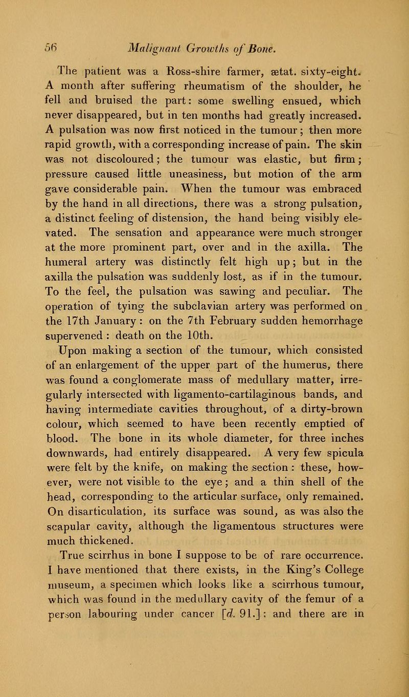 The patient was a Ross-shire farmer, aetat. sixty-eight. A month after suffering rheumatism of the shoulder, he fell and bruised the part: some swelHng ensued, which never disappeared, but in ten months had greatly increased. A pulsation was now first noticed in the tumour; then more rapid growth, with a corresponding increase of pain. The skin was not discoloured; the tumour was elastic, but firm; pressure caused little uneasiness, but motion of the arm gave considerable pain. When the tumour was embraced by the hand in all directions, there was a strong pulsation, a distinct feeling of distension, the hand being visibly ele- vated. The sensation and appearance were much stronger at the more prominent part, over and in the axilla. The humeral artery was distinctly felt high up; but in the axilla the pulsation was suddenly lost, as if in the tumour. To the feel, the pulsation was sawing and peculiar. The operation of tying the subclavian artery was performed on the 17th January: on the 7th February sudden hemorrhage supervened : death on the 10th. Upon making a section of the tumour, which consisted of an enlargement of the upper part of the humerus, there was found a conglomerate mass of medullary matter, irre- gularly intersected with ligamento-cartilaginous bands, and having intermediate cavities throughout, of a dirty-brown colour, which seemed to have been recently emptied of blood. The bone in its whole diameter, for three inches downwards, had entirely disappeared. A very few spicula were felt by the knife, on making the section : these, how- ever, were not visible to the eye; and a thin shell of the head, corresponding to the articular surface, only remained. On disarticulation, its surface was sound, as was also the scapular cavity, although the ligamentous structures were much thickened. True scirrhus in bone I suppose to be of rare occurrence. 1 have mentioned that there exists, in the King's College museum, a specimen which looks like a scirrhous tumour, which was found in the medullary cavity of the femur of a person labouring under cancer [d.. 91.] : and there are in