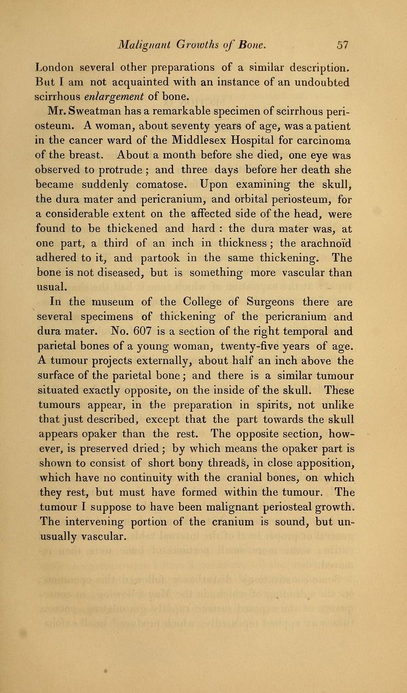London several other preparations of a similar description. But I am not acquainted with an instance of an undoubted scirrhous enlargement of bone. Mr. Sweatman has a remarkable specimen of scirrhous peri- osteum. A woman, about seventy years of age, was a patient in the cancer ward of the Middlesex Hospital for carcinoma of the breast. About a month before she died, one eye was observed to protrude ; and three days before her death she became suddenly comatose. Upon examining the skull, the dura mater and pericranium, and orbital periosteum, for a considerable extent on the affected side of the head, were found to be thickened and hard : the dura mater was, at one part, a third of an inch in thickness; the arachnoid adhered to it, and partook in the same thickening. The bone is not diseased, but is something more vascular than usual. In the museum of the College of Surgeons there are several specimens of thickening of the pericranium and dura mater. No. 607 is a section of the right temporal and parietal bones of a young woman, twenty-five years of age. A tumour projects externally, about half an inch above the surface of the parietal bone ; and there is a similar tumour situated exactly opposite, on the inside of the skull. These tumours appear, in the preparation in spirits, not unlike that just described, except that the part towards the skull appears opaker than the rest. The opposite section, how- ever, is preserved dried; by which means the opaker part is shown to consist of short bony threads, in close apposition, which have no continuity with the cranial bones, on which they rest, but must have formed within the tumour. The tumour I suppose to have been malignant periosteal growth. The intervening portion of the cranium is sound, but un- usually vascular.