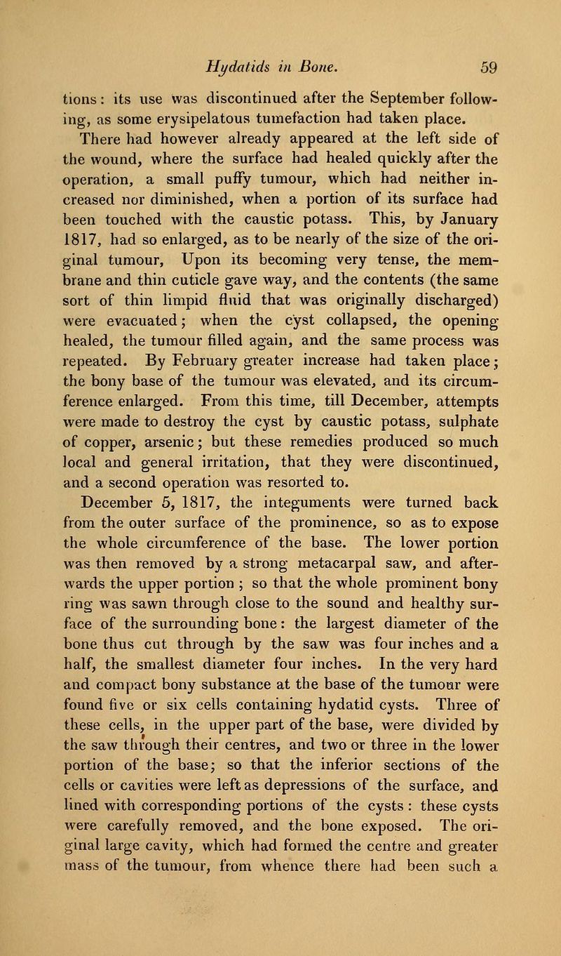 tions: its use was discontinued after the September follow- ing, as some erysipelatous tumefaction had taken place. There had however already appeared at the left side of the wound, where the surface had healed quickly after the operation, a small puffy tumour, which had neither in- creased nor diminished, when a portion of its surface had been touched with the caustic potass. This, by January 1817, had so enlarged, as to be nearly of the size of the ori- ginal tumour. Upon its becoming very tense, the mem- brane and thin cuticle gave way, and the contents (the same sort of thin limpid fluid that was originally discharged) were evacuated; when the cyst collapsed, the opening healed, the tumour filled again, and the same process was repeated. By February greater increase had taken place; the bony base of the tumour was elevated, and its circum- ference enlarged. From this time, till December, attempts were made to destroy the cyst by caustic potass, sulphate of copper, arsenic; but these remedies produced so much local and general irritation, that they were discontinued, and a second operation was resorted to. December 5, 1817, the integuments were turned back from the outer surface of the prominence, so as to expose the whole circumference of the base. The lower portion was then removed by a strong metacarpal saw, and after- wards the upper portion ; so that the whole prominent bony ring was sawn through close to the sound and healthy sur- face of the surrounding bone: the largest diameter of the bone thus cut through by the saw was four inches and a half, the smallest diameter four inches. In the very hard and compact bony substance at the base of the tumour were found five or six cells containing hydatid cysts. Three of these cells, in the upper part of the base, were divided by the saw through their centres, and two or three in the lower portion of the base; so that the inferior sections of the cells or cavities were left as depressions of the surface, and lined with corresponding portions of the cysts : these cysts were carefully removed, and the bone exposed. The ori- ginal large cavity, which had formed the centre and greater mass of the tumour, from whence there had been such a